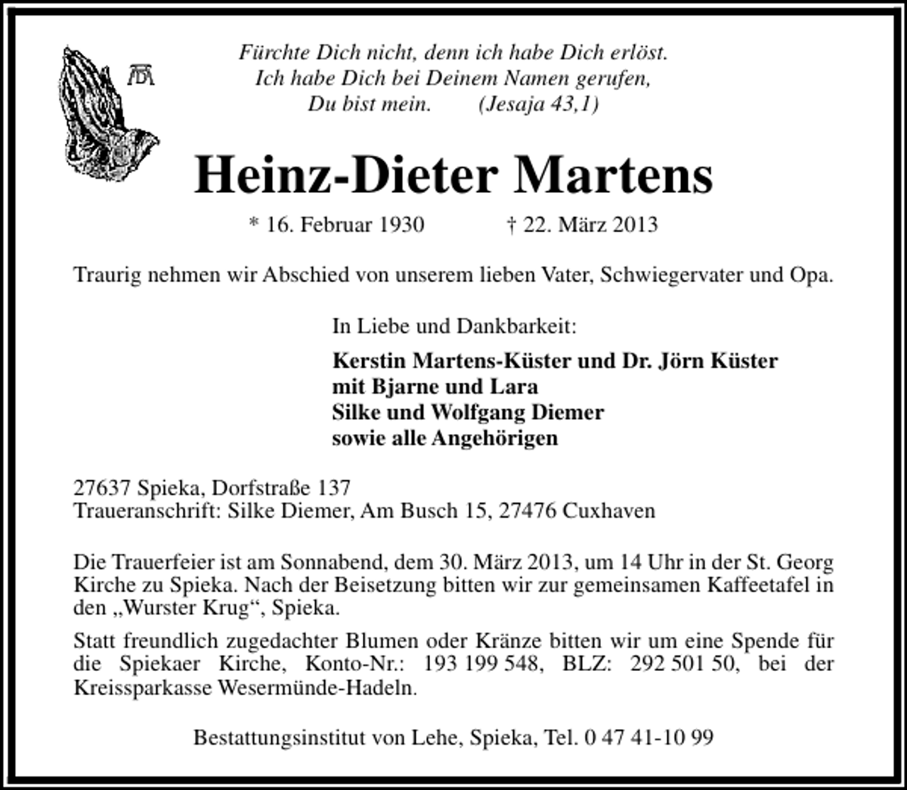 <p>Fürchte Dich nicht, denn ich habe Dich erlöst.<br />Ich habe Dich bei Deinem Namen gerufen,<br />Du bist mein.<br />(Jesaja 43,1)</p><p>Heinz-Dieter Martens<br />* 16. Februar 1930</p><p>† 22. März 2013</p><p>Traurig nehmen wir Abschied von unserem lieben Vater, Schwiegervater und Opa.<br />In Liebe und Dankbarkeit:<br />Kerstin Martens-Küster und Dr. Jörn Küster<br />mit Bjarne und Lara<br />Silke und Wolfgang Diemer<br />sowie alle Angehörigen<br />27637 Spieka, Dorfstraße 137<br />Traueranschrift: Silke Diemer, Am Busch 15, 27476 Cuxhaven<br />Die Trauerfeier ist am Sonnabend, dem 30. März 2013, um 14 Uhr in der St. Georg<br />Kirche zu Spieka. Nach der Beisetzung bitten wir zur gemeinsamen Kaffeetafel in<br />den „Wurster Krug“, Spieka.<br />Statt freundlich zugedachter Blumen oder Kränze bitten wir um eine Spende für<br />die Spiekaer Kirche, Konto-Nr.: 193 199 548, BLZ: 292 501 50, bei der<br />Kreissparkasse Wesermünde-Hadeln.<br />Bestattungsinstitut von Lehe, Spieka, Tel. 0 47 41-10 99</p>