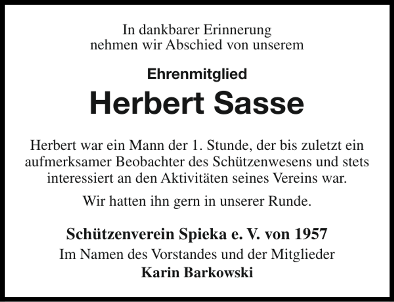<p>In dankbarer Erinnerung<br />nehmen wir Abschied von unserem<br />Ehrenmitglied</p><p>Herbert Sasse<br />Herbert war ein Mann der 1. Stunde, der bis zuletzt ein<br />aufmerksamer Beobachter des Schützenwesens und stets<br />interessiert an den Aktivitäten seines Vereins war.<br />Wir hatten ihn gern in unserer Runde.</p><p>Schützenverein Spieka e. V. von 1957</p><p>Im Namen des Vorstandes und der Mitglieder<br />Karin Barkowski</p>
