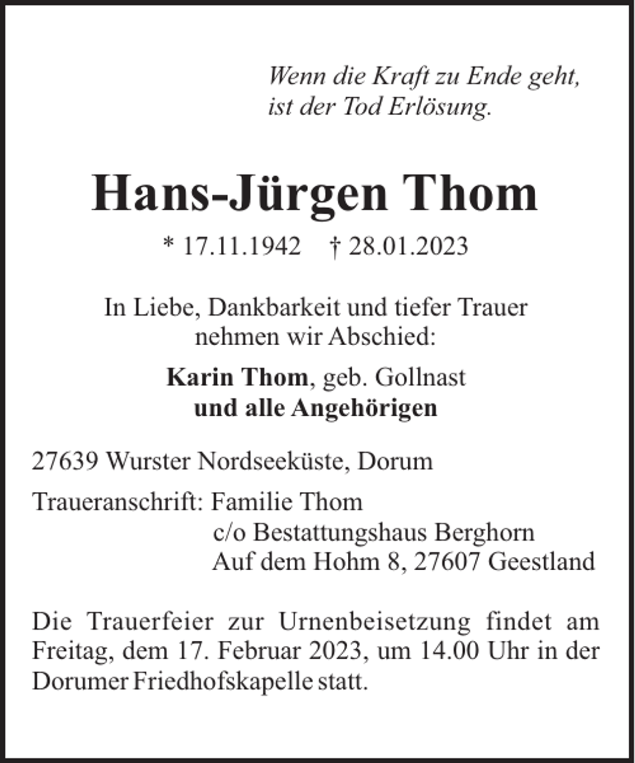 <p>Wenn die Kraft zu Ende geht,<br />ist der Tod Erlösung.</p><p>Hans-Jürgen Thom<br />* 17.11.1942</p><p>† 28.01.2023</p><p>In Liebe, Dankbarkeit und tiefer Trauer<br />nehmen wir Abschied:<br />Karin Thom, geb. Gollnast<br />und alle Angehörigen<br />27639 Wurster Nordseeküste, Dorum<br />Traueranschrift: Familie Thom<br />c/o Bestattungshaus Berghorn<br />Auf dem Hohm 8, 27607 Geestland<br />Die Trauerfeier zur Urnenbeisetzung findet am<br />Freitag, dem 17. Februar 2023, um 14.00 Uhr in der<br />Dorumer Friedhofskapelle statt.</p>