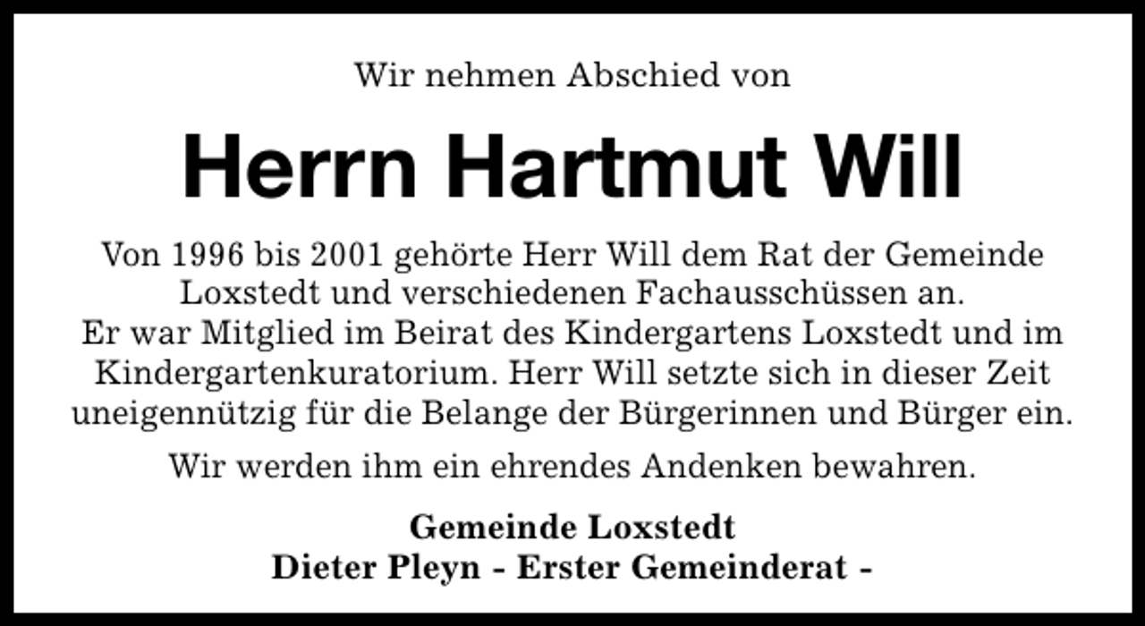 <p>Wir nehmen Abschied von</p><p>Herrn Hartmut Will<br />Von 1996 bis 2001 gehörte Herr Will dem Rat der Gemeinde<br />Loxstedt und verschiedenen Fachausschüssen an.<br />Er war Mitglied im Beirat des Kindergartens Loxstedt und im<br />Kindergartenkuratorium. Herr Will setzte sich in dieser Zeit<br />uneigennützig für die Belange der Bürgerinnen und Bürger ein.<br />Wir werden ihm ein ehrendes Andenken bewahren.<br />Gemeinde Loxstedt<br />Dieter Pleyn - Erster Gemeinderat -</p>