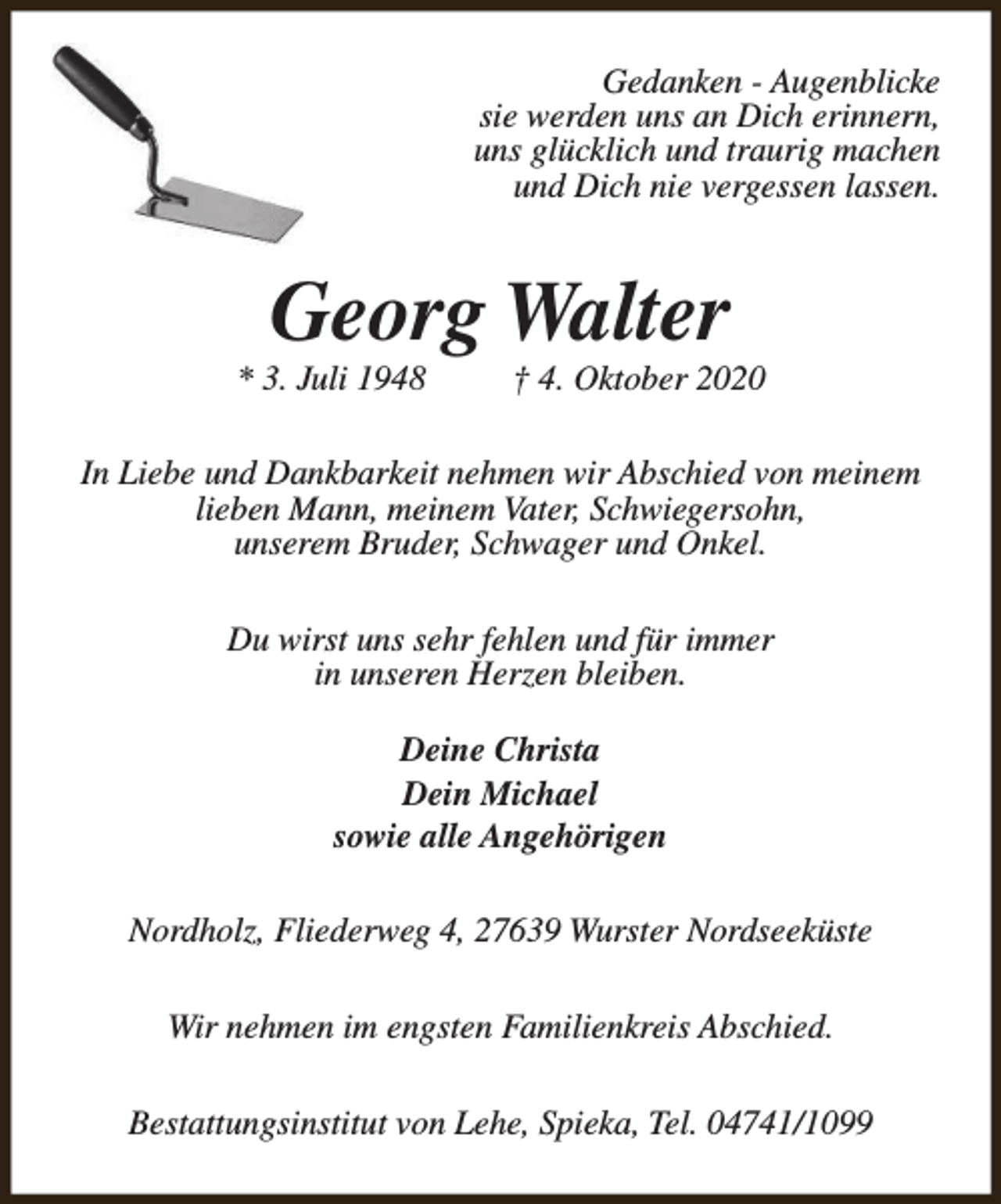 <p>Gedanken - Augenblicke<br />sie werden uns an Dich erinnern,<br />uns glücklich und traurig machen<br />und Dich nie vergessen lassen.</p><p>Georg Walter</p><p>* 3. Juli 1948</p><p>† 4. Oktober 2020</p><p>In Liebe und Dankbarkeit nehmen wir Abschied von meinem<br />lieben Mann, meinem Vater, Schwiegersohn,<br />unserem Bruder, Schwager und Onkel.<br />Du wirst uns sehr fehlen und für immer<br />in unseren Herzen bleiben.<br />Deine Christa<br />Dein Michael<br />sowie alle Angehörigen<br />Nordholz, Fliederweg 4, 27639 Wurster Nordseeküste<br />Wir nehmen im engsten Familienkreis Abschied.<br />Bestattungsinstitut von Lehe, Spieka, Tel. 04741/1099</p>
