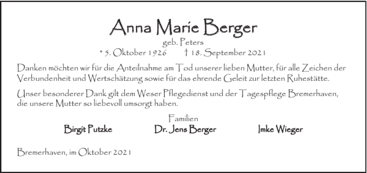 <p>Anna Marie Berger</p><p>geb. Peters<br />* 5. Oktober 1926<br />† 18. September 2021<br />Danken möchten wir für die Anteilnahme am Tod unserer lieben Mutter, für alle Zeichen der<br />Verbundenheit und Wertschätzung sowie für das ehrende Geleit zur letzten Ruhestätte.<br />Unser besonderer Dank gilt dem Weser Pflegedienst und der Tagespflege Bremerhaven,<br />die unsere Mutter so liebevoll umsorgt haben.<br />Birgit Putzke<br />Bremerhaven, im Oktober 2021</p><p>Familien<br />Dr. Jens Berger</p><p>Imke Wieger</p>