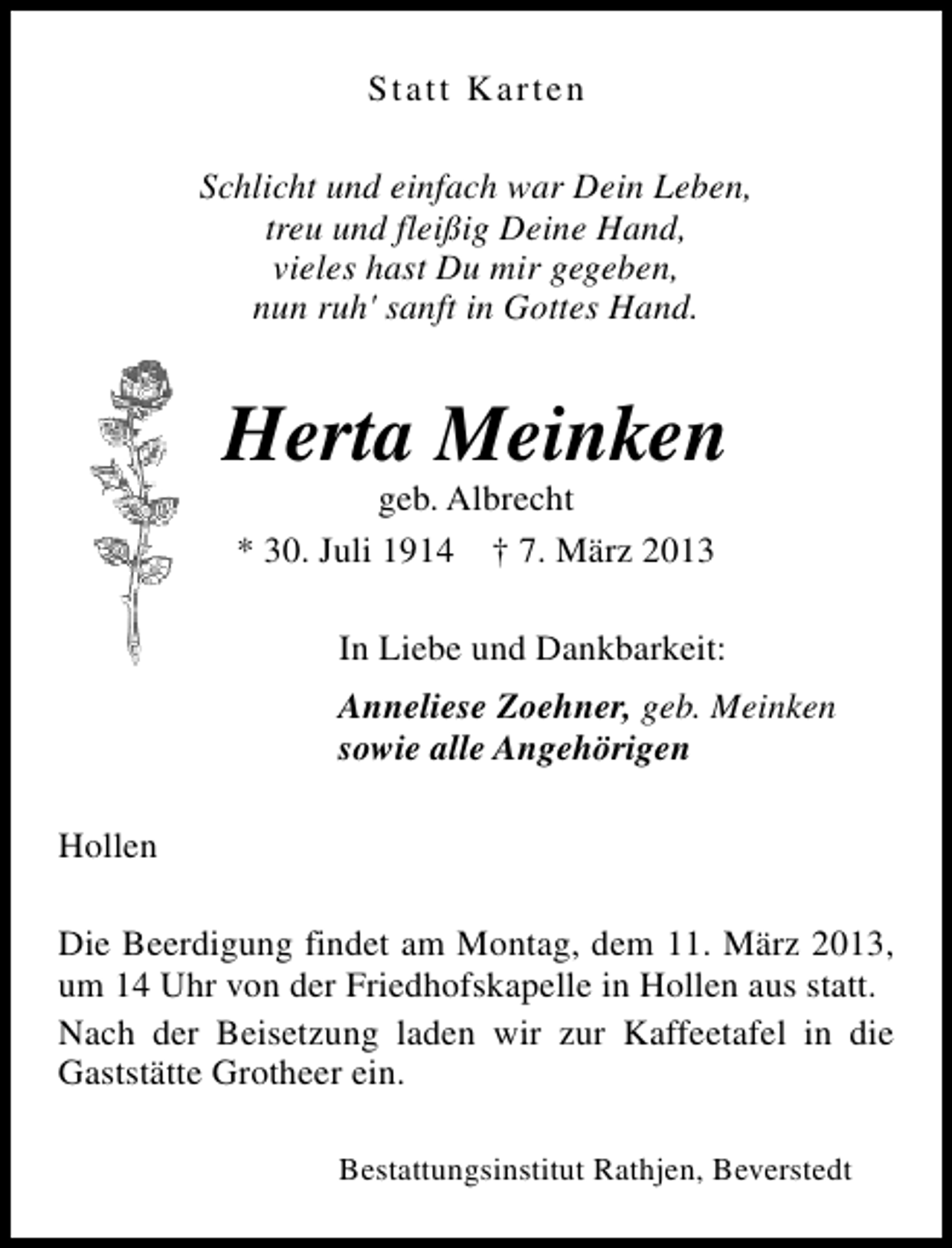 <p>Statt Karten<br />Schlicht und einfach war Dein Leben,<br />treu und fleißig Deine Hand,<br />vieles hast Du mir gegeben,<br />nun ruh' sanft in Gottes Hand.</p><p>Herta Meinken<br />geb. Albrecht<br />* 30. Juli 1914 † 7. März 2013</p><p>In Liebe und Dankbarkeit:<br />Anneliese Zoehner, geb. Meinken<br />sowie alle Angehörigen<br />Hollen<br />Die Beerdigung findet am Montag, dem 11. März 2013,<br />um 14 Uhr von der Friedhofskapelle in Hollen aus statt.<br />Nach der Beisetzung laden wir zur Kaffeetafel in die<br />Gaststätte Grotheer ein.<br />Bestattungsinstitut Rathjen, Beverstedt</p>