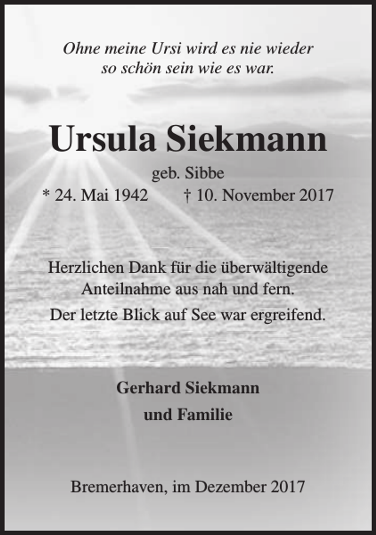 <p>Ohne meine Ursi wird es nie wieder<br />so schön sein wie es war.</p><p>Ursula Siekmann</p><p>geb. Sibbe<br />* 24. Mai 1942<br />† 10. November 2017</p><p>Herzlichen Dank für die überwältigende<br />Anteilnahme aus nah und fern.<br />Der letzte Blick auf See war ergreifend.</p><p>Gerhard Siekmann<br />und Familie</p><p>Bremerhaven, im Dezember 2017</p>