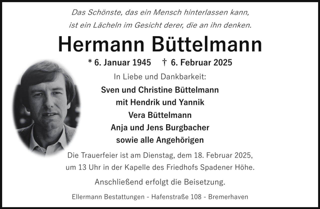 <p>Das Schönste, das ein Mensch hinterlassen kann,<br />ist ein Lächeln im Gesicht derer, die an ihn denken.</p><p>Hermann Büttelmann<br />* 6. Januar 1945</p><p>† 6. Februar 2025</p><p>In Liebe und Dankbarkeit:<br />Sven und Christine Büttelmann<br />mit Hendrik und Yannik<br />Vera Büttelmann<br />Anja und Jens Burgbacher<br />sowie alle Angehörigen<br />Die Trauerfeier ist am Dienstag, dem 18. Februar 2025,<br />um 13 Uhr in der Kapelle des Friedhofs Spadener Höhe.</p><p>Anschließend erfolgt die Beisetzung.<br />Ellermann Bestattungen - Hafenstraße 108 - Bremerhaven</p>