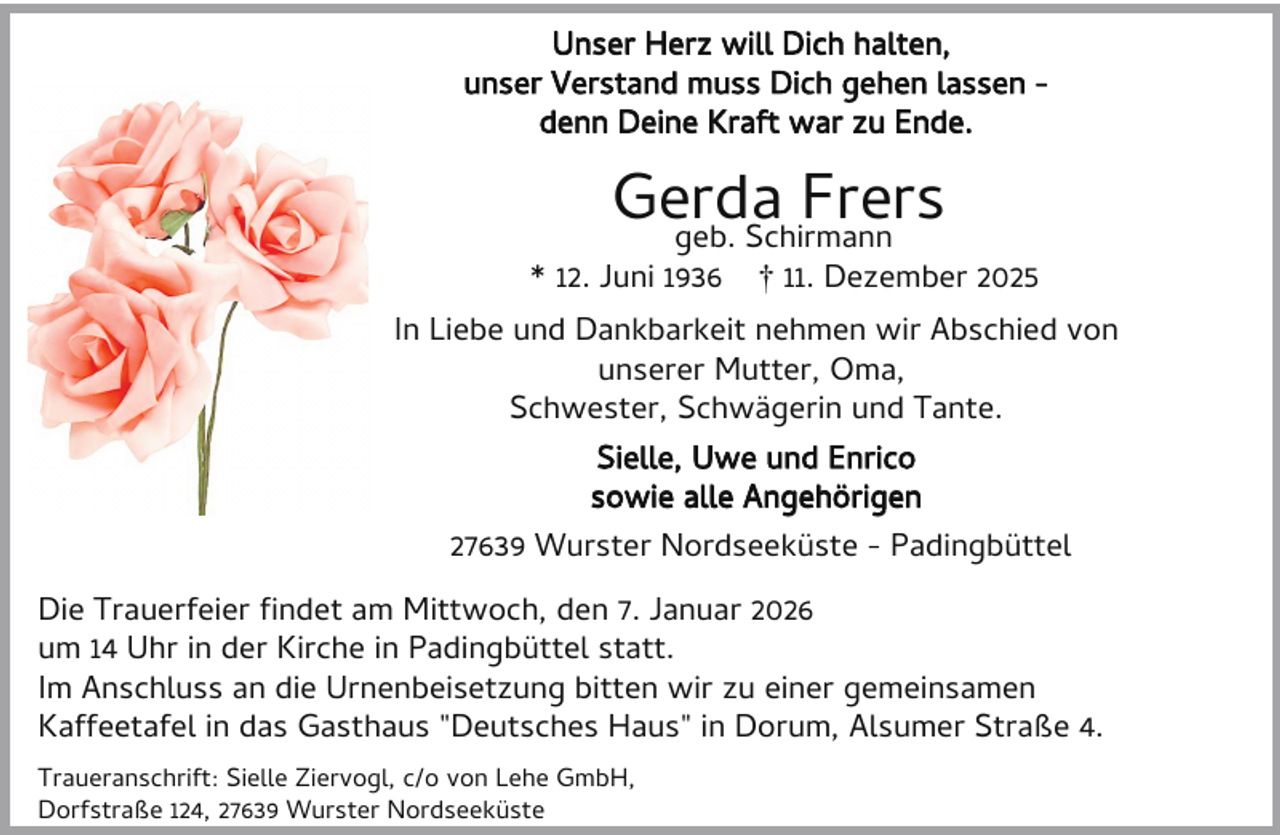 <p>Unser Herz will Dich halten,<br />unser Verstand muss Dich gehen lassen denn Deine Kraft war zu Ende.</p><p>Gerda<br />Frers<br />geb. Schirmann</p><p>* 12. Juni 1936</p><p>† 11. Dezember 2025</p><p>In Liebe und Dankbarkeit nehmen wir Abschied von<br />unserer Mutter, Oma,<br />Schwester, Schwägerin und Tante.<br />Sielle, Uwe und Enrico<br />sowie alle Angehörigen<br />27639 Wurster Nordseeküste - Padingbüttel<br />Die Trauerfeier ndet am Mittwoch, den 7. Januar 2026<br />um 14 Uhr in der Kirche in Padingbüttel statt.<br />Im Anschluss an die Urnenbeisetzung bitten wir zu einer gemeinsamen<br />Kaffeetafel in das Gasthaus "Deutsches Haus" in Dorum, Alsumer Straße 4.<br />Traueranschrift: Sielle Ziervogl, c/o von Lehe GmbH,<br />Dorfstraße 124, 27639 Wurster Nordseeküste</p>