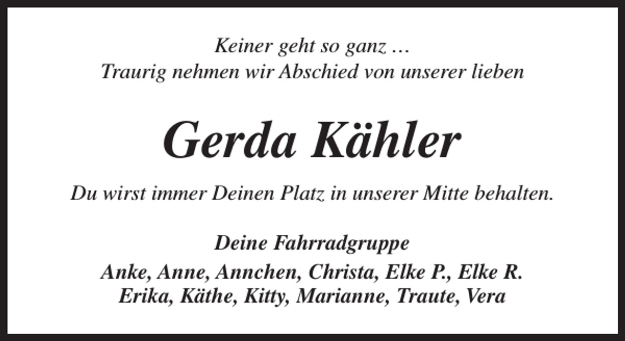 <p>Keiner geht so ganz …<br />Traurig nehmen wir Abschied von unserer lieben</p><p>Gerda Kähler<br />Du wirst immer Deinen Platz in unserer Mitte behalten.<br />Deine Fahrradgruppe<br />Anke, Anne, Annchen, Christa, Elke P., Elke R.<br />Erika, Käthe, Kitty, Marianne, Traute, Vera</p>