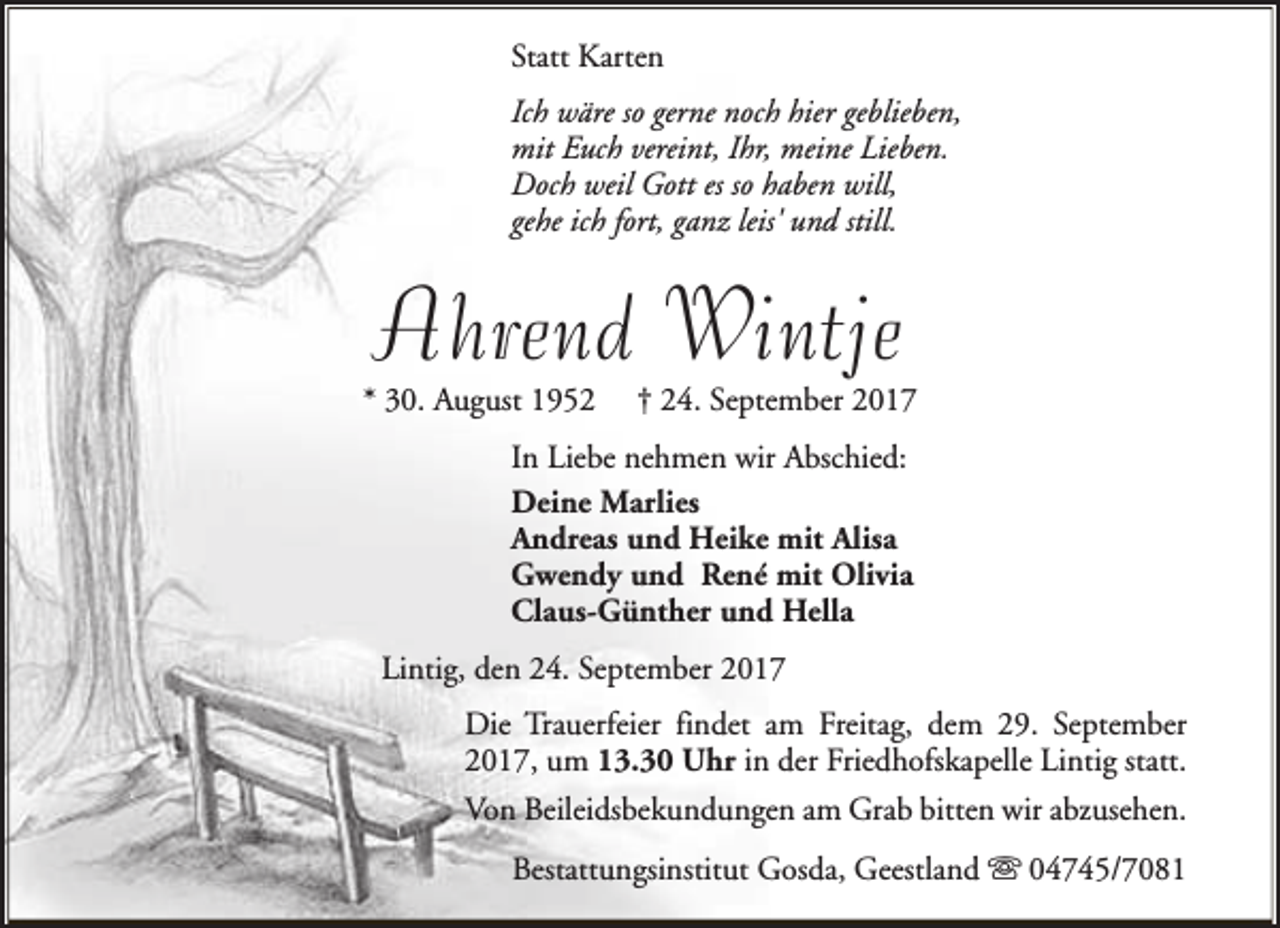 <p>Statt Karten<br />Ich wäre so gerne noch hier geblieben,<br />mit Euch vereint, Ihr, meine Lieben.<br />Doch weil Gott es so haben will,<br />gehe ich fort, ganz leis' und still.</p><p>Ahrend Wintje</p><p>* 30. August 1952</p><p>† 24. September 2017</p><p>In Liebe nehmen wir Abschied:<br />Deine Marlies<br />Andreas und Heike mit Alisa<br />Gwendy und René mit Olivia<br />Claus-Günther und Hella<br />Lintig, den 24. September 2017<br />Die Trauerfeier findet am Freitag, dem 29. September<br />2017, um 13.30 Uhr in der Friedhofskapelle Lintig statt.<br />Von Beileidsbekundungen am Grab bitten wir abzusehen.<br />Bestattungsinstitut Gosda, Geestland s 04745/7081</p>