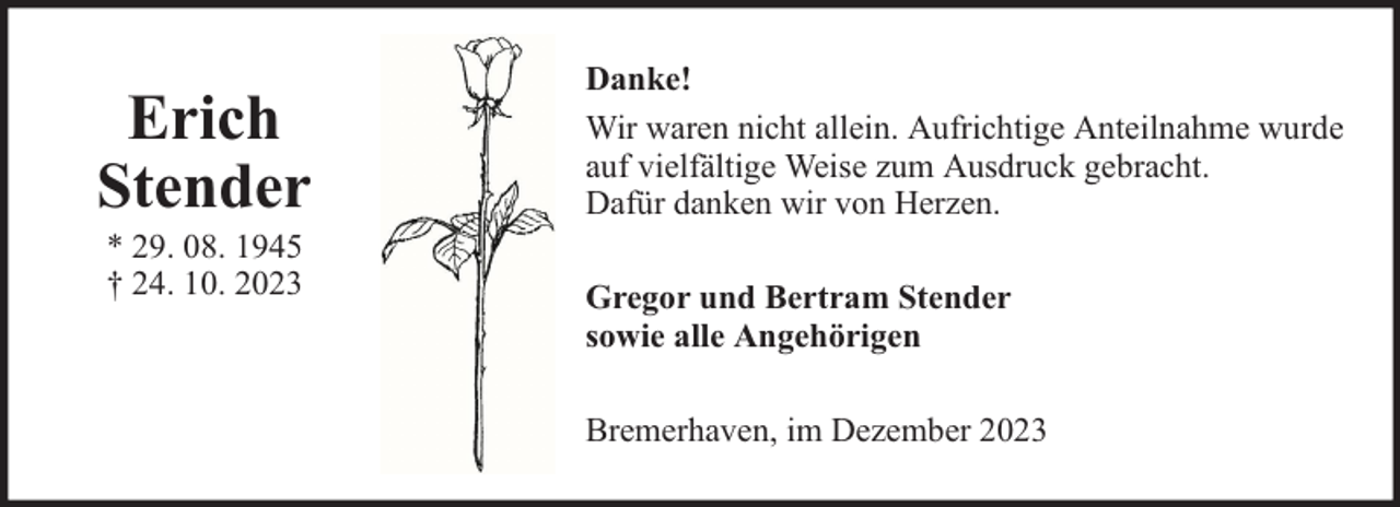 <p>Erich<br />Stender<br />* 29. 08. 1945<br />† 24. 10. 2023</p><p>Danke!<br />Wir waren nicht allein. Aufrichtige Anteilnahme wurde<br />auf vielfältige Weise zum Ausdruck gebracht.<br />Dafür danken wir von Herzen.<br />Gregor und Bertram Stender<br />sowie alle Angehörigen<br />Bremerhaven, im Dezember 2023</p>