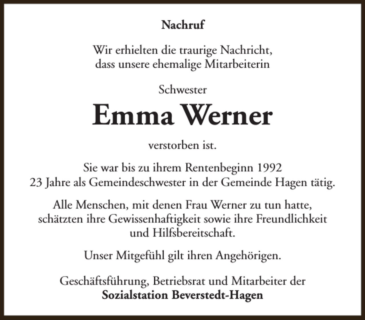 <p>Nachruf<br />Wir erhielten die traurige Nachricht,<br />dass unsere ehemalige Mitarbeiterin<br />Schwester</p><p>Emma Werner<br />verstorben ist.<br />Sie war bis zu ihrem Rentenbeginn 1993 Jahre als Gemeindeschwester in der Gemeinde Hagen tätig.<br />Alle Menschen, mit denen Frau Werner zu tun hatte,<br />schätzten ihre Gewissenhaftigkeit sowie ihre Freundlichkeit<br />und Hilfsbereitschaft.<br />Unser Mitgefühl gilt ihren Angehörigen.<br />Geschäftsführung, Betriebsrat und Mitarbeiter der<br />Sozialstation Beverstedt-Hagen</p>