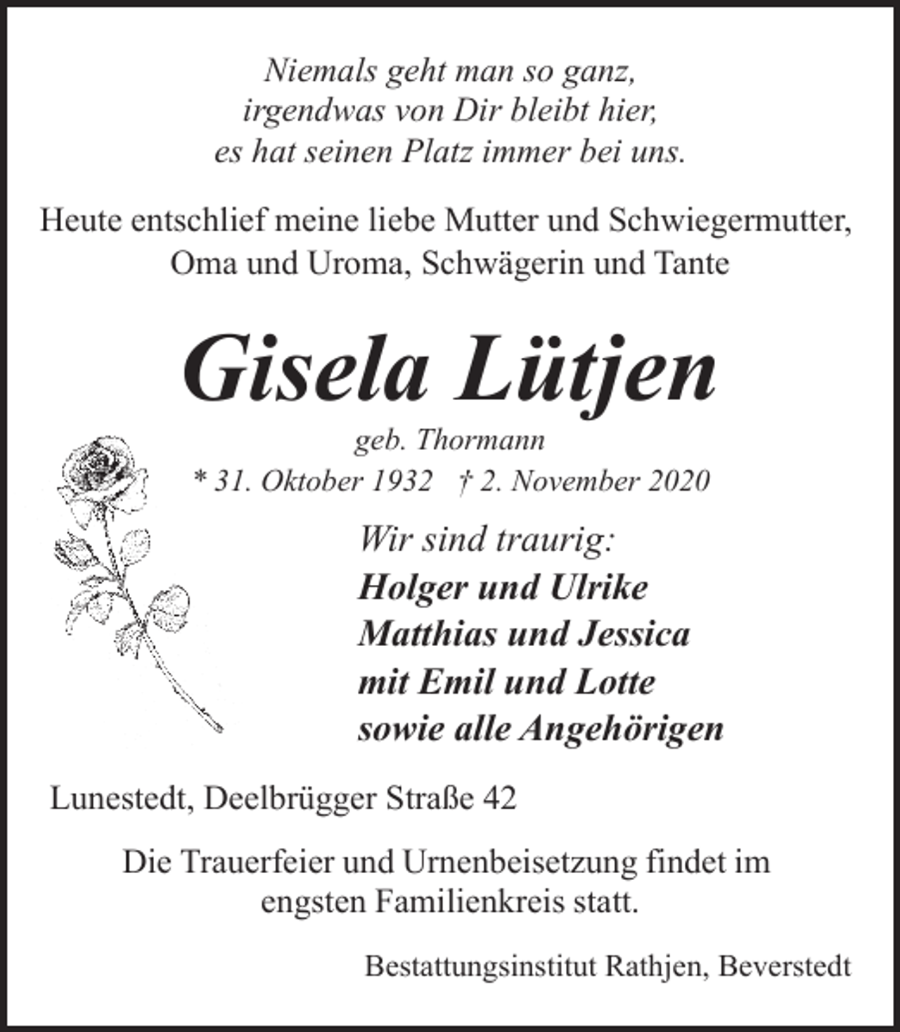 <p>Niemals geht man so ganz,<br />irgendwas von Dir bleibt hier,<br />es hat seinen Platz immer bei uns.<br />Heute entschlief meine liebe Mutter und Schwiegermutter,<br />Oma und Uroma, Schwägerin und Tante</p><p>Gisela Lütjen<br />geb. Thormann<br />* 31. Oktober 1932 † 2. November 2020</p><p>Wir sind traurig:<br />Holger und Ulrike<br />Matthias und Jessica<br />mit Emil und Lotte<br />sowie alle Angehörigen<br />Lunestedt, Deelbrügger Straße 42<br />Die Trauerfeier und Urnenbeisetzung findet im<br />engsten Familienkreis statt.<br />Bestattungsinstitut Rathjen, Beverstedt</p>