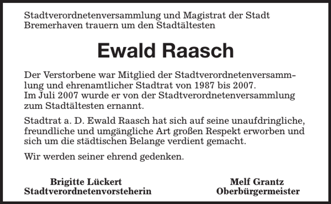 <p>Stadtverordnetenversammlung und Magistrat der Stadt<br />Bremerhaven trauern um den Stadtältesten</p><p>Ewald Raasch<br />Der Verstorbene war Mitglied der Stadtverordnetenversammlung und ehrenamtlicher Stadtrat von 1987 bis 2007.<br />Im Juli 2007 wurde er von der Stadtverordnetenversammlung<br />zum Stadtältesten ernannt.<br />Stadtrat a. D. Ewald Raasch hat sich auf seine unaufdringliche,<br />freundliche und umgängliche Art großen Respekt erworben und<br />sich um die städtischen Belange verdient gemacht.<br />Wir werden seiner ehrend gedenken.<br />Brigitte Lückert<br />Stadtverordnetenvorsteherin</p><p>Melf Grantz<br />Oberbürgermeister</p>