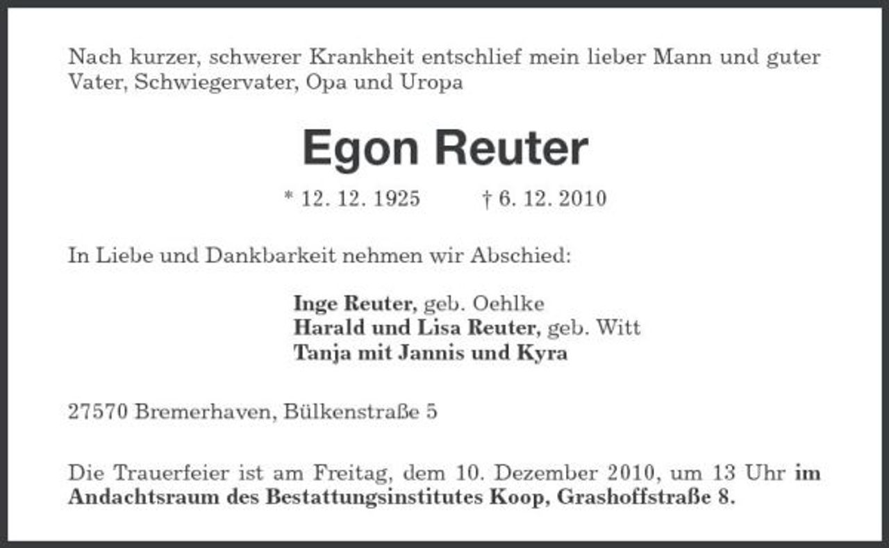 <p>Nach kurzer, schwerer Krankheit entschlief mein lieber Mann und guter Vater, Schwiegervater, Opa und Uropa<br />Egon Reuter<br />* 12. 12. 1925 † 6. 12. 2010<br />In Liebe und Dankbarkeit nehmen wir Abschied:</p><p>Inge Reuter, geb. Oehlke<br />Harald und Lisa Reuter, geb. Witt<br />Tanja mit Jannis und Kyra<br />27570 Bremerhaven, Bülkenstraße 5<br />Die Trauerfeier ist am Freitag, dem 10. Dezember 2010, um 13 Uhr im Andachtsraum des Bestattungsinstitutes Koop, Grashoffstraße 8.</p>