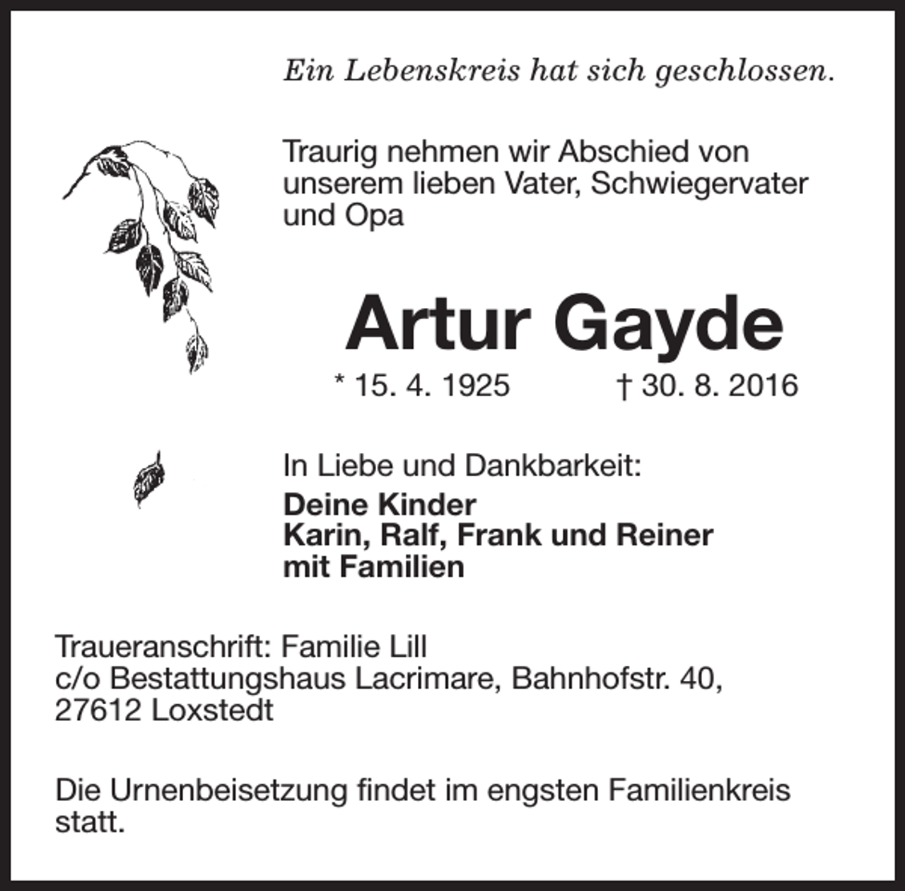 <p>Ein Lebenskreis hat sich geschlossen.<br />Traurig nehmen wir Abschied von<br />unserem lieben Vater, Schwiegervater<br />und Opa</p><p>Artur Gayde</p><p>* 15. 4. 1925</p><p>† 30. 8. 2016</p><p>In Liebe und Dankbarkeit:<br />Deine Kinder<br />Karin, Ralf, Frank und Reiner<br />mit Familien<br />Traueranschrift: Familie Lill<br />c/o Bestattungshaus Lacrimare, Bahnhofstr. 40,<br />27612 Loxstedt<br />Die Urnenbeisetzung findet im engsten Familienkreis<br />statt.</p>