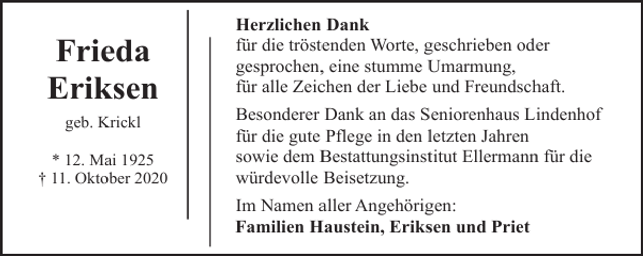 <p>Frieda<br />Eriksen<br />geb. Krickl<br />* 12. Mai 1925<br />† 11. Oktober 2020</p><p>Herzlichen Dank<br />für die tröstenden Worte, geschrieben oder<br />gesprochen, eine stumme Umarmung,<br />für alle Zeichen der Liebe und Freundschaft.<br />Besonderer Dank an das Seniorenhaus Lindenhof<br />für die gute Pflege in den letzten Jahren<br />sowie dem Bestattungsinstitut Ellermann für die<br />würdevolle Beisetzung.<br />Im Namen aller Angehörigen:<br />Familien Haustein, Eriksen und Priet</p>