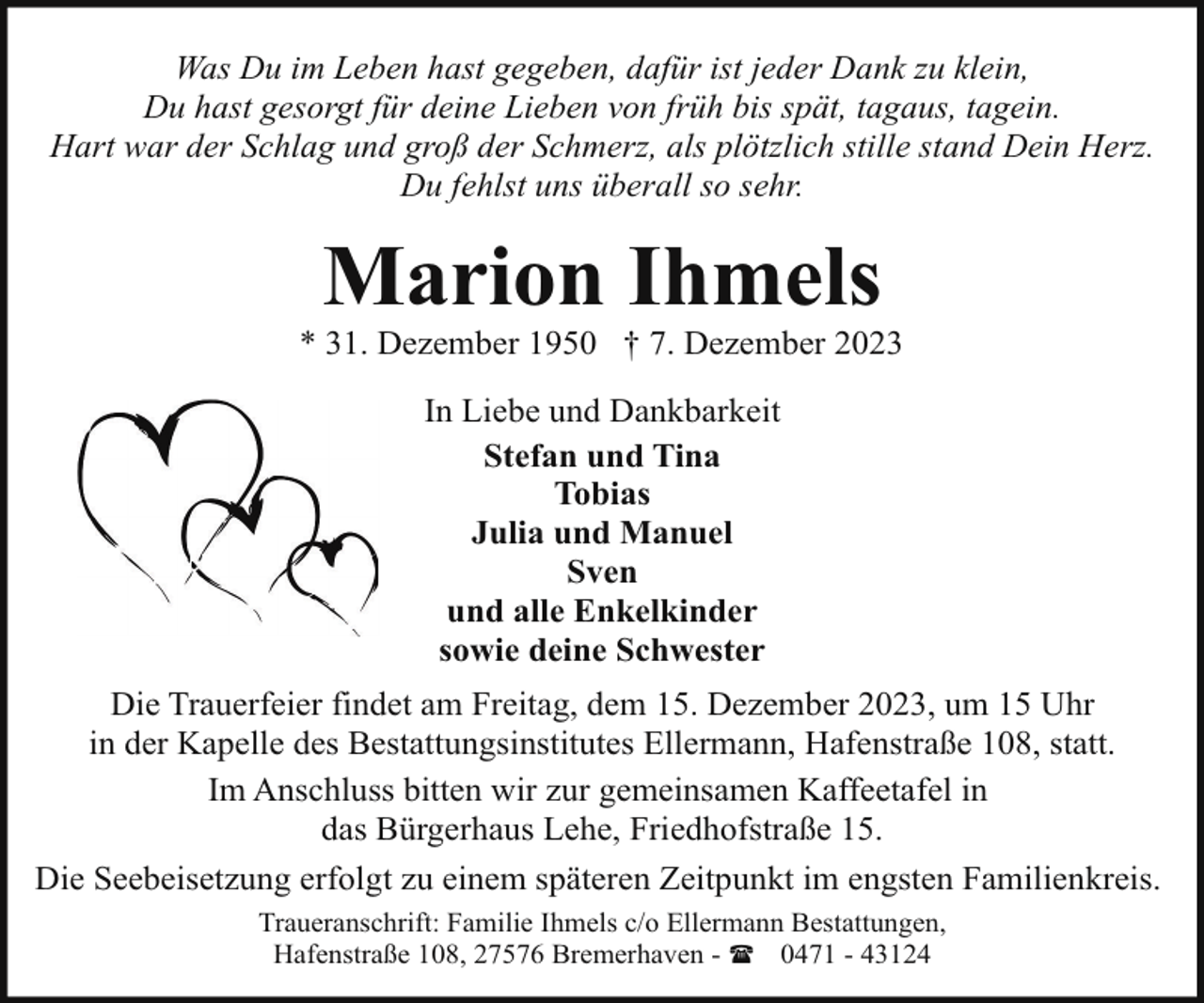 <p>Was Du im Leben hast gegeben, dafür ist jeder Dank zu klein,<br />Du hast gesorgt für deine Lieben von früh bis spät, tagaus, tagein.<br />Hart war der Schlag und groß der Schmerz, als plötzlich stille stand Dein Herz.<br />Du fehlst uns überall so sehr.</p><p>Marion Ihmels</p><p>* 31. Dezember 1950 † 7. Dezember 2023<br />In Liebe und Dankbarkeit<br />Stefan und Tina<br />Tobias<br />Julia und Manuel<br />Sven<br />und alle Enkelkinder<br />sowie deine Schwester<br />Die Trauerfeier findet am Freitag, dem 15. Dezember 2023, um 15 Uhr<br />in der Kapelle des Bestattungsinstitutes Ellermann, Hafenstraße 108, statt.<br />Im Anschluss bitten wir zur gemeinsamen Kaffeetafel in<br />das Bürgerhaus Lehe, Friedhofstraße 15.<br />Die Seebeisetzung erfolgt zu einem späteren Zeitpunkt im engsten Familienkreis.<br />Traueranschrift: Familie Ihmels c/o Ellermann Bestattungen,<br />Hafenstraße 108, 27576 Bremerhaven - ( 0471 - 43124</p>