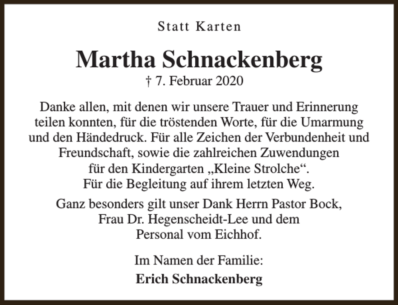 <p>Statt Karten</p><p>Martha Schnackenberg<br />† 7. Februar 2020</p><p>Danke allen, mit denen wir unsere Trauer und Erinnerung<br />teilen konnten, für die tröstenden Worte, für die Umarmung<br />und den Händedruck. Für alle Zeichen der Verbundenheit und<br />Freundschaft, sowie die zahlreichen Zuwendungen<br />für den Kindergarten „Kleine Strolche“.<br />Für die Begleitung auf ihrem letzten Weg.<br />Ganz besonders gilt unser Dank Herrn Pastor Bock,<br />Frau Dr. Hegenscheidt-Lee und dem<br />Personal vom Eichhof.<br />Im Namen der Familie:<br />Erich Schnackenberg</p>