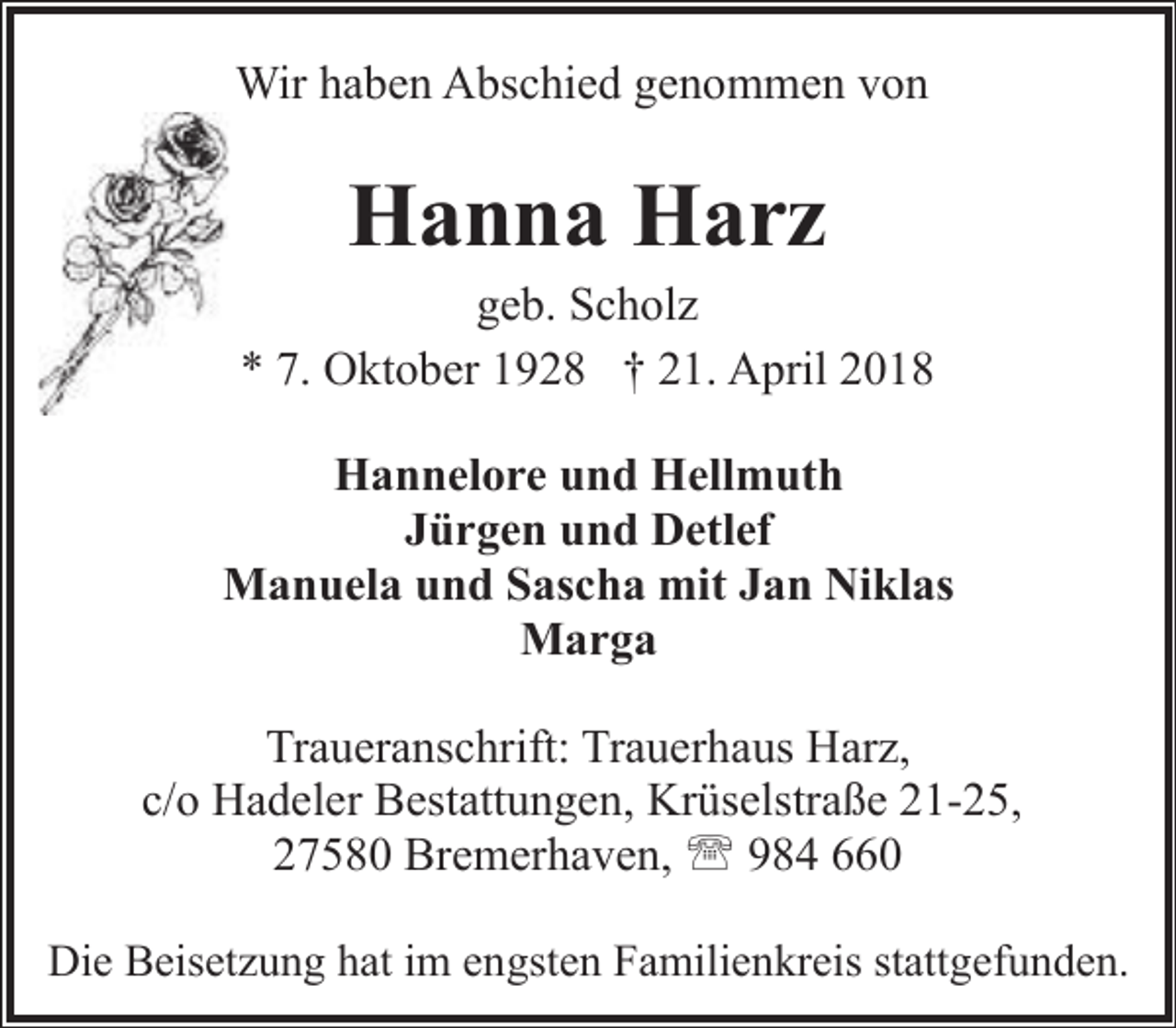 <p>Wir haben Abschied genommen von</p><p>Hanna Harz</p><p>geb. Scholz<br />* 7. Oktober 1928 † 21. April 2018<br />Hannelore und Hellmuth<br />Jürgen und Detlef<br />Manuela und Sascha mit Jan Niklas<br />Marga<br />Traueranschrift: Trauerhaus Harz,<br />c/o Hadeler Bestattungen, Krüselstraße 21-25,<br />27580 Bremerhaven, ' 984 660<br />Die Beisetzung hat im engsten Familienkreis stattgefunden.</p>