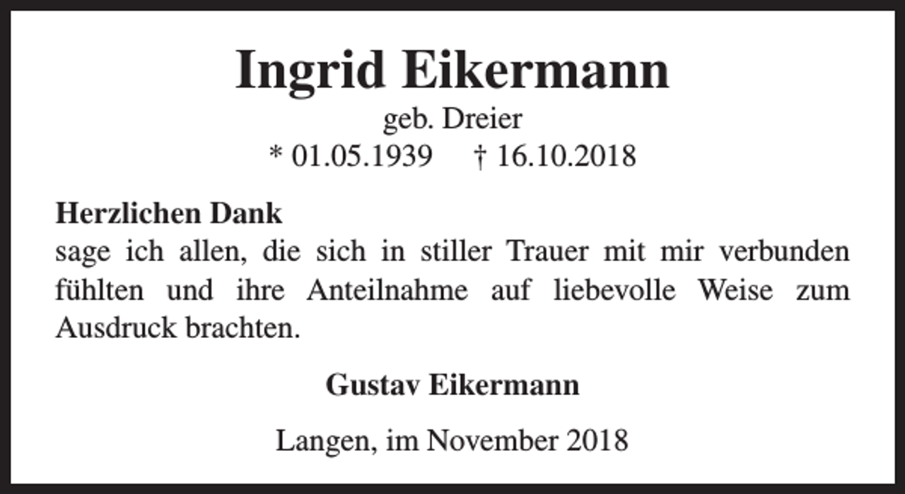 <p>Ingrid Eikermann<br />geb. Dreier<br />* 01.05.1939 † 16.10.2018</p><p>Herzlichen Dank<br />sage ich allen, die sich in stiller Trauer mit mir verbunden<br />fühlten und ihre Anteilnahme auf liebevolle Weise zum<br />Ausdruck brachten.<br />Gustav Eikermann<br />Langen, im November 2018</p>