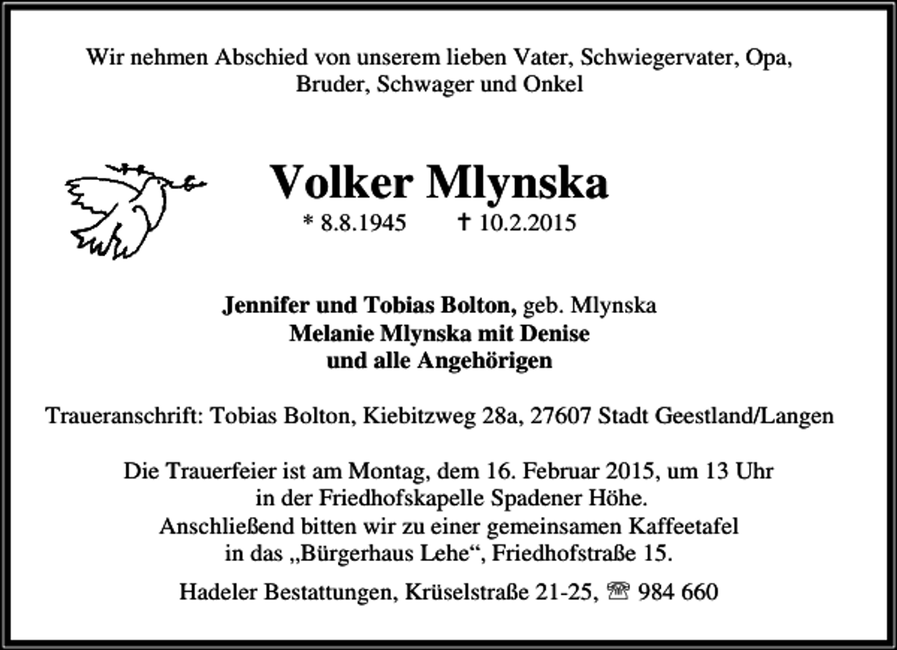 <p>Wir nehmen Abschied von unserem lieben Vater, Schwiegervater, Opa,<br />Bruder, Schwager und Onkel</p><p>Volker Mlynska<br />* 8.8.1945</p><p>10.2.2015</p><p>Jennifer und Tobias Bolton, geb. Mlynska<br />Melanie Mlynska mit Denise<br />und alle Angehörigen<br />Traueranschrift: Tobias Bolton, Kiebitzweg 28a, 27607 Stadt Geestland/Langen<br />Die Trauerfeier ist am Montag, dem 16. Februar 2015, um 13 Uhr<br />in der Friedhofskapelle Spadener Höhe.<br />Anschließend bitten wir zu einer gemeinsamen Kaffeetafel<br />in das „Bürgerhaus Lehe“, Friedhofstraße 15.<br />Hadeler Bestattungen, Krüselstraße 21-25, ℡ 984 660</p>