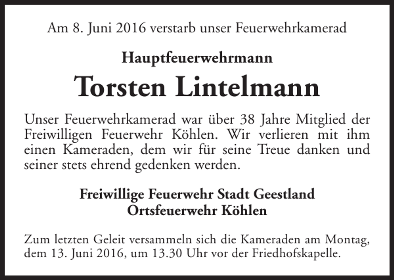<p>Am 8. Juni 2016 verstarb unser Feuerwehrkamerad</p>
<p>Hauptfeuerwehrmann</p>
<p>Torsten Lintelmann<br />Unser Feuerwehrkamerad war über 38 Jahre Mitglied der<br />Freiwilligen Feuerwehr Köhlen. Wir verlieren mit ihm<br />einen Kameraden, dem wir für seine Treue danken und<br />seiner stets ehrend gedenken werden.<br />Freiwillige Feuerwehr Stadt Geestland<br />Ortsfeuerwehr Köhlen<br />Zum letzten Geleit versammeln sich die Kameraden am Montag,<br />dem 13. Juni 2016, um 13.30 Uhr vor der Friedhofskapelle.</p>