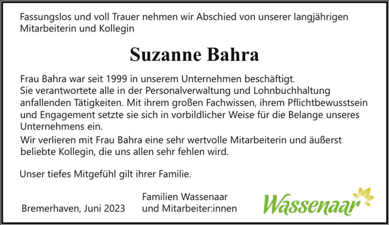 <p>Fassungslos und voll Trauer nehmen wir Abschied von unserer langjährigen<br />Mitarbeiterin und Kollegin</p><p>Suzanne Bahra<br />Frau Bahra war seit 1999 in unserem Unternehmen beschäftigt.<br />Sie verantwortete alle in der Personalverwaltung und Lohnbuchhaltung<br />anfallenden Tätigkeiten. Mit ihrem großen Fachwissen, ihrem Pflichtbewusstsein<br />und Engagement setzte sie sich in vorbildlicher Weise für die Belange unseres<br />Unternehmens ein.<br />Wir verlieren mit Frau Bahra eine sehr wertvolle Mitarbeiterin und äußerst<br />beliebte Kollegin, die uns allen sehr fehlen wird.<br />Unser tiefes Mitgefühl gilt ihrer Familie.<br />Bremerhaven, Juni 2023</p><p>Familien Wassenaar<br />und Mitarbeiter:innen</p>