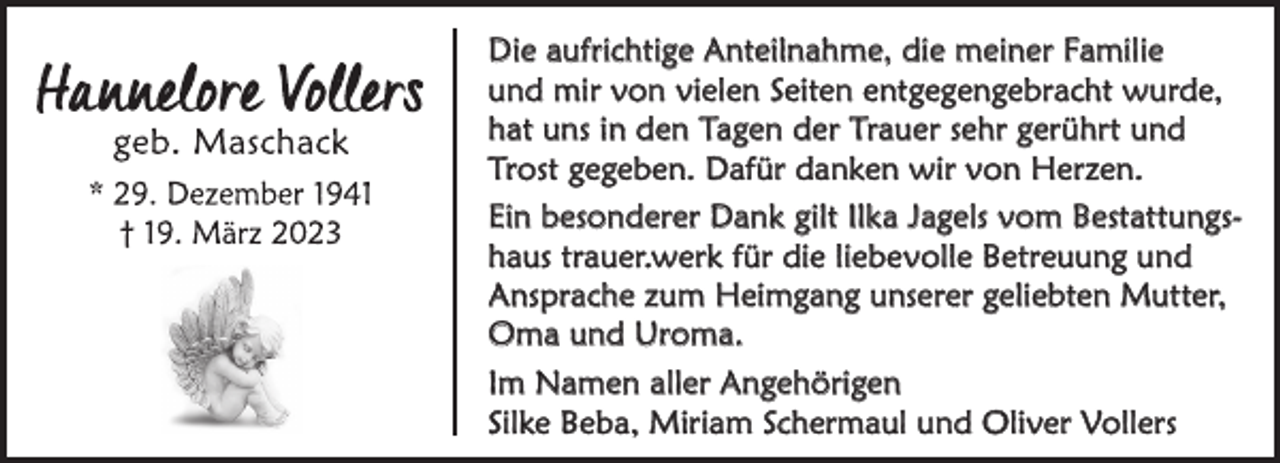<p>Die aufrichtige Anteilnahme, die meiner Familie<br />und mir von vielen Seiten entgegengebracht wurde,<br />hat uns in den Tagen der Trauer sehr gerührt und<br />Trost gegeben. Dafür danken wir von Herzen.<br />Ein besonderer Dank gilt Ilka Jagels vom Bestattungshaus trauer.werk für die liebevolle Betreuung und<br />Ansprache zum Heimgang unserer geliebten Mutter,<br />Oma und Uroma.<br />Im Namen aller Angehörigen<br />Silke Beba, Miriam Schermaul und Oliver Vollers</p>