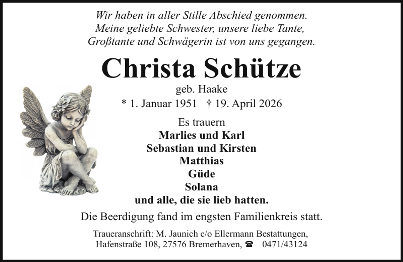 <p>Wir haben in aller Stille Abschied genommen.<br />Meine geliebte Schwester, unsere liebe Tante,<br />Großtante und Schwägerin ist von uns gegangen.</p><p>Christa Schütze<br />geb. Haake<br />* 1. Januar 1951 † 19. April 2026</p><p>Es trauern<br />Marlies und Karl<br />Sebastian und Kirsten<br />Matthias<br />Güde<br />Solana<br />und alle, die sie lieb hatten.<br />Die Beerdigung fand im engsten Familienkreis statt.<br />Traueranschrift: M. Jaunich c/o Ellermann Bestattungen,<br />Hafenstraße 108, 27576 Bremerhaven, ( 0471/43124</p>