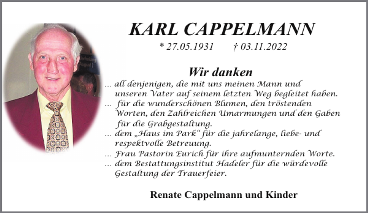 <p>KARL CAPPELMANN<br />* 27.05.1931</p><p>† 03.11.2022</p><p>Wir danken</p><p>… all denjenigen, die mit uns meinen Mann und<br />unseren Vater auf seinem letzten Weg begleitet haben.<br />… für die wunderschönen Blumen, den tröstenden<br />Worten, den Zahlreichen Umarmungen und den Gaben<br />für die Grabgestaltung.<br />… dem „Haus im Park“ für die jahrelange, liebe- und<br />respektvolle Betreuung.<br />… Frau Pastorin Eurich für ihre aufmunternden Worte.<br />… dem Bestattungsinstitut Hadeler für die würdevolle<br />Gestaltung der Trauerfeier.</p><p>Renate Cappelmann und Kinder</p>