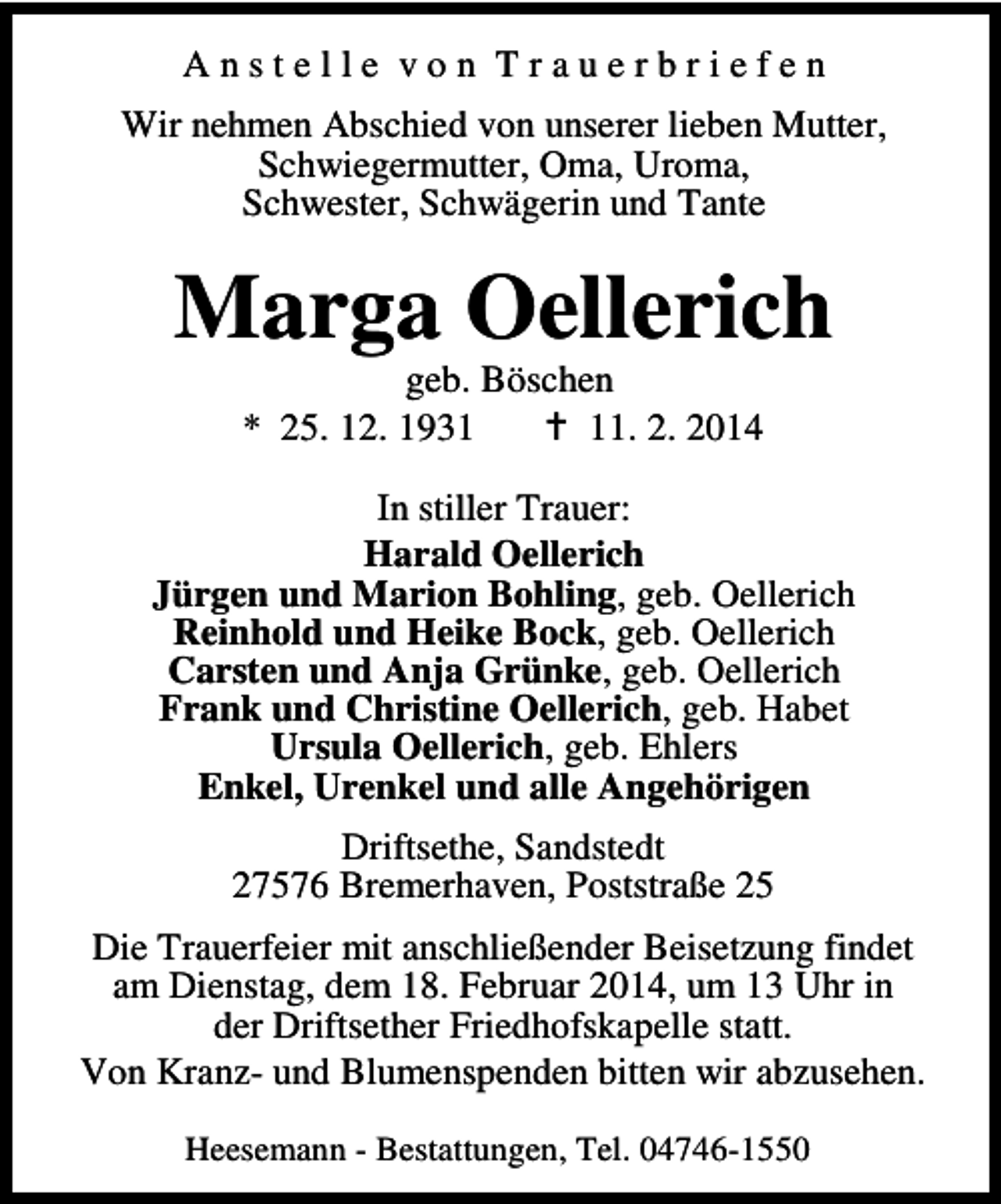<p>Anstelle von Trauerbriefen<br />Wir nehmen Abschied von unserer lieben Mutter,<br />Schwiegermutter, Oma, Uroma,<br />Schwester, Schwägerin und Tante</p><p>Marga Oellerich<br />geb. Böschen<br />* 25. 12. 1931. 2. 2014</p><p>In stiller Trauer:<br />Harald Oellerich<br />Jürgen und Marion Bohling, geb. Oellerich<br />Reinhold und Heike Bock, geb. Oellerich<br />Carsten und Anja Grünke, geb. Oellerich<br />Frank und Christine Oellerich, geb. Habet<br />Ursula Oellerich, geb. Ehlers<br />Enkel, Urenkel und alle Angehörigen<br />Driftsethe, Sandstedt<br />27576 Bremerhaven, Poststraße 25<br />Die Trauerfeier mit anschließender Beisetzung findet<br />am Dienstag, dem 18. Februar 2014, um 13 Uhr in<br />der Driftsether Friedhofskapelle statt.<br />Von Kranz- und Blumenspenden bitten wir abzusehen.<br />Heesemann - Bestattungen, Tel. 04746-1550</p>