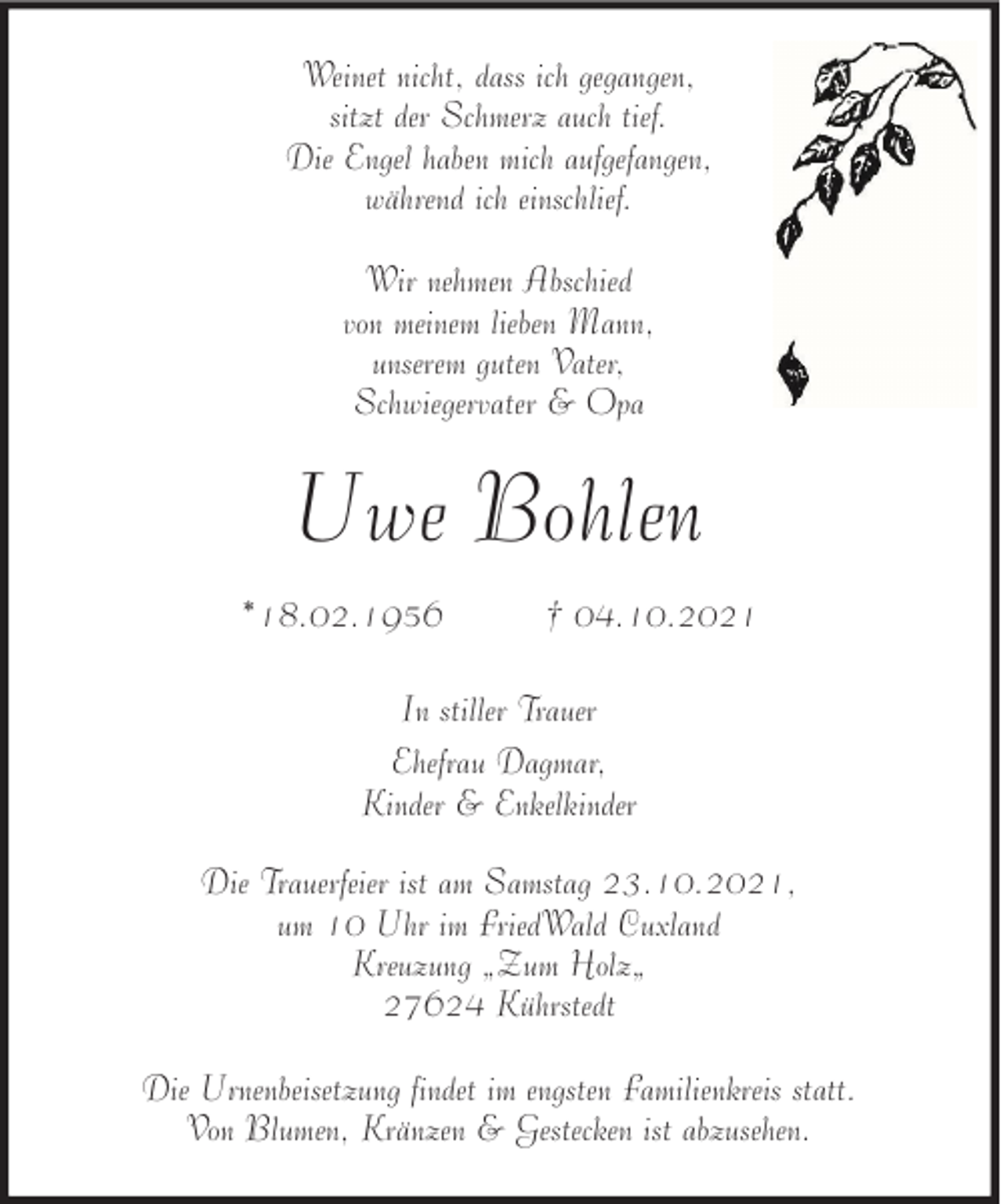 <p>Weinet nicht, dass ich gegangen,<br />sitzt der Schmerz auch tief.<br />Die Engel haben mich aufgefangen,<br />während ich einschlief.<br />Wir nehmen Abschied<br />von meinem lieben Mann,<br />unserem guten Vater,<br />Schwiegervater &amp; Opa</p><p>Uwe Bohlen<br />*18.02.1956</p><p>† 04.10.2021</p><p>In stiller Trauer<br />Ehefrau Dagmar,<br />Kinder &amp; Enkelkinder<br />Die Trauerfeier ist am Samstag 23.10.2021,<br />um 10 Uhr im FriedWald Cuxland<br />Kreuzung „Zum Holz„<br />27624 Kührstedt<br />Die Urnenbeisetzung findet im engsten Familienkreis statt.<br />Von Blumen, Kränzen &amp; Gestecken ist abzusehen.</p>