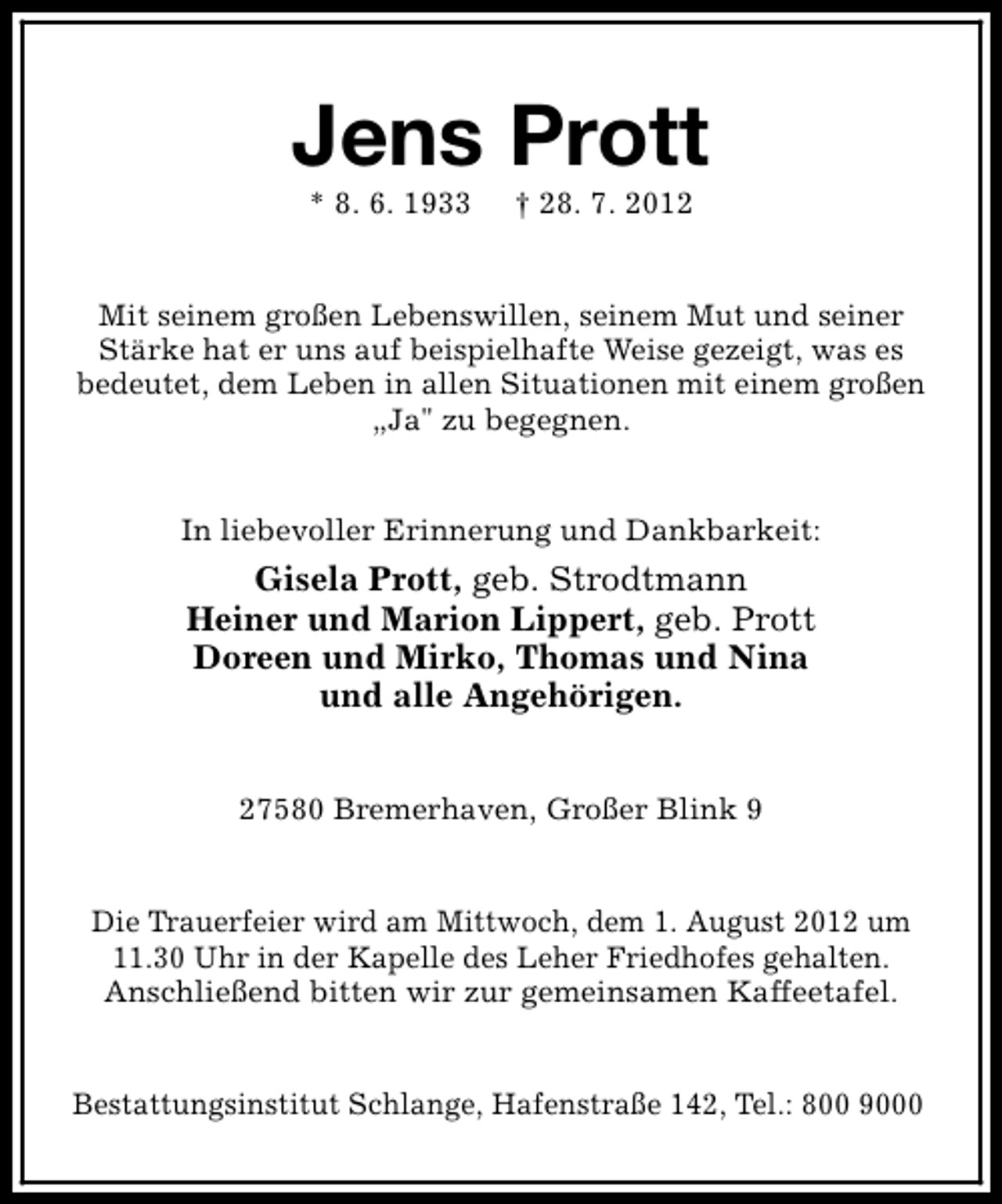 <p>Jens Prott<br />* 8. 6. 1933</p><p>† 28. 7. 2012</p><p>Mit seinem großen Lebenswillen, seinem Mut und seiner<br />Stärke hat er uns auf beispielhafte Weise gezeigt, was es<br />bedeutet, dem Leben in allen Situationen mit einem großen<br />„Ja" zu begegnen.<br />In liebevoller Erinnerung und Dankbarkeit:</p><p>Gisela Prott, geb. Strodtmann<br />Heiner und Marion Lippert, geb. Prott<br />Doreen und Mirko, Thomas und Nina<br />und alle Angehörigen.<br />27580 Bremerhaven, Großer Blink 9<br />Die Trauerfeier wird am Mittwoch, dem 1. August 2012 um<br />11.30 Uhr in der Kapelle des Leher Friedhofes gehalten.<br />Anschließend bitten wir zur gemeinsamen Kaffeetafel.<br />Bestattungsinstitut Schlange, Hafenstraße 142, Tel.: 800 9000</p>