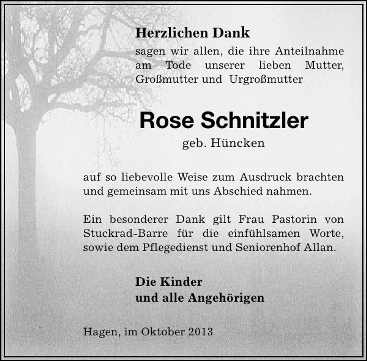 <p>Herzlichen Dank<br />sagen wir allen, die ihre Anteilnahme<br />am Tode unserer lieben Mutter,<br />Großmutter und Urgroßmutter</p><p>Rose Schnitzler<br />geb. Hüncken</p><p>auf so liebevolle Weise zum Ausdruck brachten<br />und gemeinsam mit uns Abschied nahmen.<br />Ein besonderer Dank gilt Frau Pastorin von<br />Stuckrad-Barre für die einfühlsamen Worte,<br />sowie dem Pflegedienst und Seniorenhof Allan.</p><p>Die Kinder<br />und alle Angehörigen<br />Hagen, im Oktober 2013</p>
