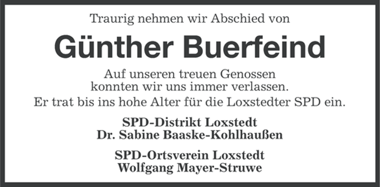 <p>Traurig nehmen wir Abschied von</p><p>Günther Buerfeind<br />Auf unseren treuen Genossen<br />konnten wir uns immer verlassen.<br />Er trat bis ins hohe Alter für die Loxstedter SPD ein.<br />SPD-Distrikt Loxstedt<br />Dr. Sabine Baaske-Kohlhaußen<br />SPD-Ortsverein Loxstedt<br />Wolfgang Mayer-Struwe</p>