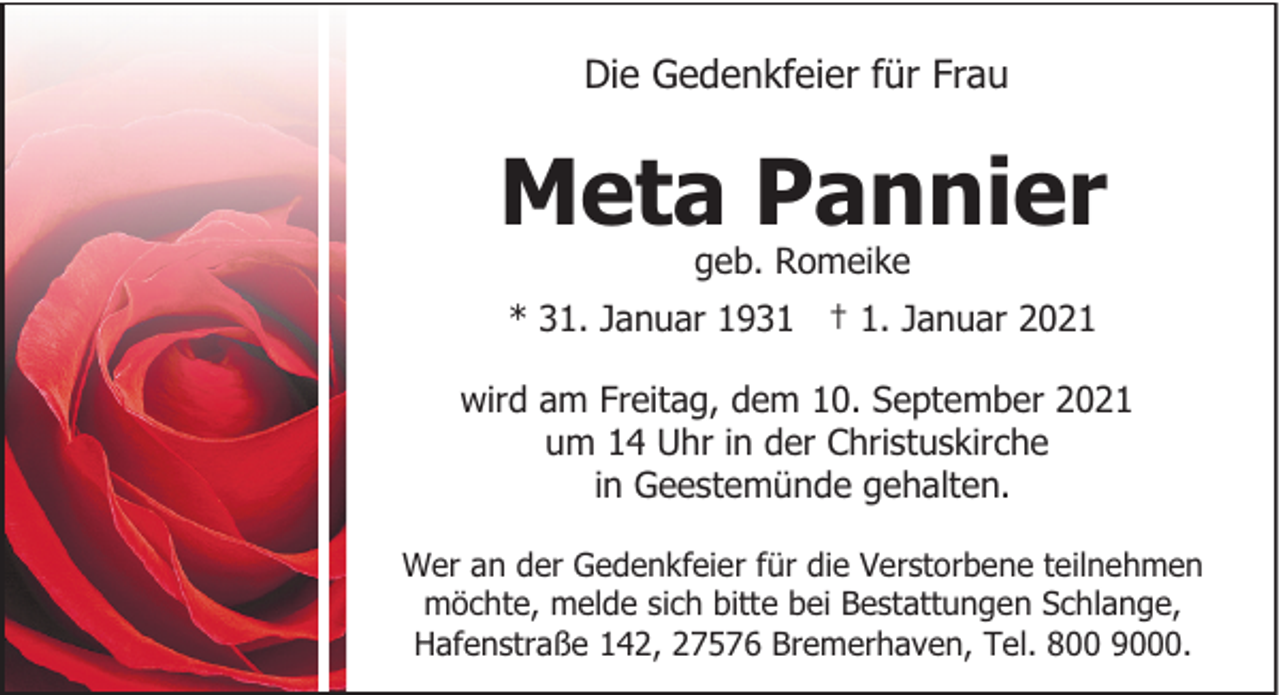 <p>Die Gedenkfeier für Frau</p><p>Meta Pannier<br />geb. Romeike</p><p>* 31. Januar 1931 † 1. Januar 2021<br />wird am Freitag, dem 10. September 2021<br />um 14 Uhr in der Christuskirche<br />in Geestemünde gehalten.<br />Wer an der Gedenkfeier für die Verstorbene teilnehmen<br />möchte, melde sich bitte bei Bestattungen Schlange,<br />Hafenstraße 142, 27576 Bremerhaven, Tel. 800 9000.</p>