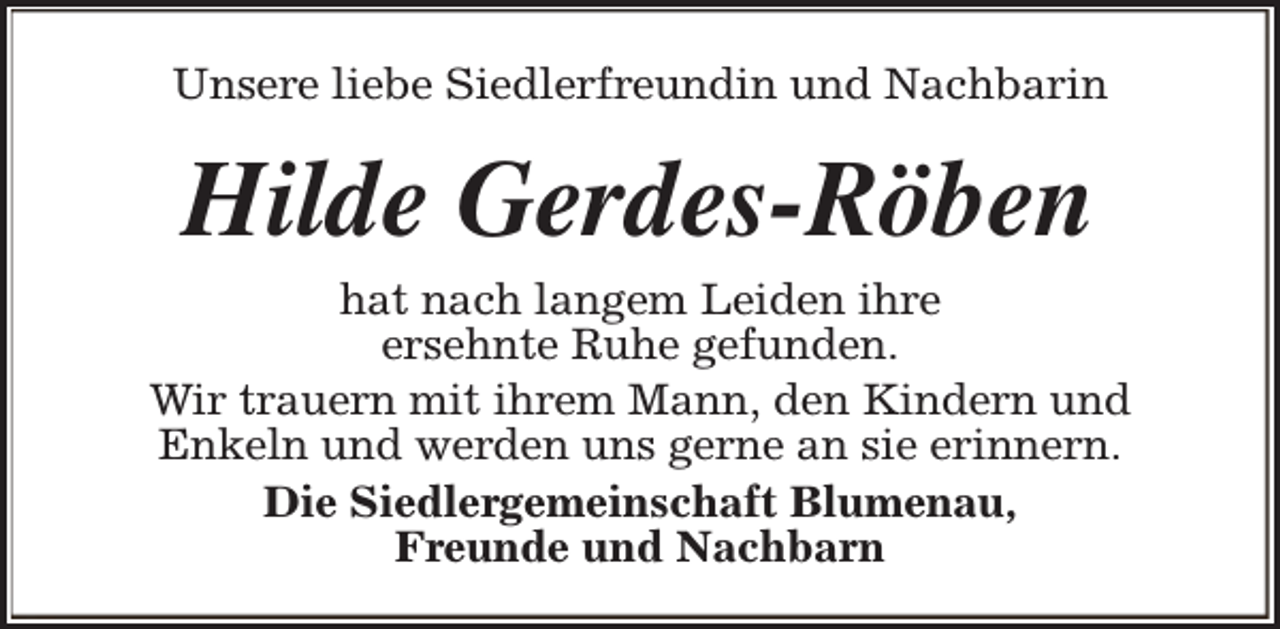 <p>Unsere liebe Siedlerfreundin und Nachbarin</p><p>Hilde Gerdes-Röben</p><p>hat nach langem Leiden ihre<br />ersehnte Ruhe gefunden.<br />Wir trauern mit ihrem Mann, den Kindern und<br />Enkeln und werden uns gerne an sie erinnern.<br />Die Siedlergemeinschaft Blumenau,<br />Freunde und Nachbarn</p>
