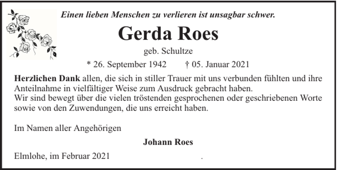 <p>Einen lieben Menschen zu verlieren ist unsagbar schwer.</p><p>Gerda Roes</p><p>geb. Schultze<br />* 26. September 1942<br />† 05. Januar 2021<br />Herzlichen Dank allen, die sich in stiller Trauer mit uns verbunden fühlten und ihre<br />Anteilnahme in vielfältiger Weise zum Ausdruck gebracht haben.<br />Wir sind bewegt über die vielen tröstenden gesprochenen oder geschriebenen Worte<br />sowie von den Zuwendungen, die uns erreicht haben.<br />Im Namen aller Angehörigen<br />Johann Roes<br />Elmlohe, im Februar 2021</p><p>.</p>