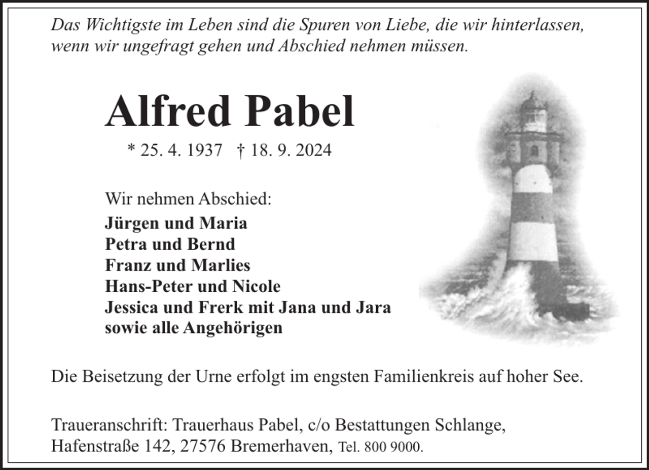 <p>Das Wichtigste im Leben sind die Spuren von Liebe, die wir hinterlassen,<br />wenn wir ungefragt gehen und Abschied nehmen müssen.</p><p>Alfred Pabel<br />* 25. 4. 1937 † 18. 9. 2024</p><p>Wir nehmen Abschied:<br />Jürgen und Maria<br />Petra und Bernd<br />Franz und Marlies<br />Hans-Peter und Nicole<br />Jessica und Frerk mit Jana und Jara<br />sowie alle Angehörigen<br />Die Beisetzung der Urne erfolgt im engsten Familienkreis auf hoher See.<br />Traueranschrift: Trauerhaus Pabel, c/o Bestattungen Schlange,<br />Hafenstraße 142, 27576 Bremerhaven, Tel. 800 9000.</p>