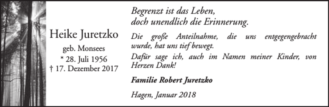 <p>Heike Juretzko<br />geb. Monsees<br />* 28. Juli 1956<br />† 17. Dezember 2017</p><p>Begrenzt ist das Leben,<br />doch unendlich die Erinnerung.<br />Die große Anteilnahme, die uns entgegengebracht<br />wurde, hat uns tief bewegt.<br />Dafür sage ich, auch im Namen meiner Kinder, von<br />Herzen Dank!<br />Familie Robert Juretzko<br />Hagen, Januar 2018</p>