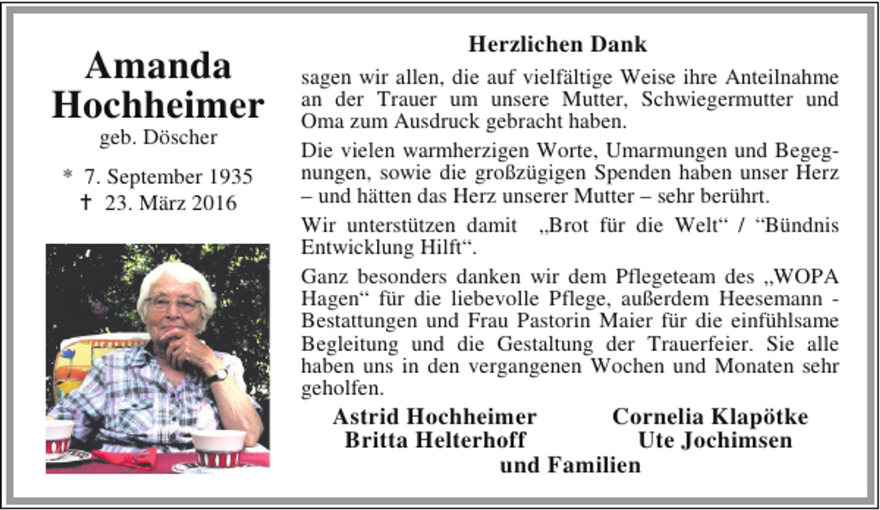 <p>Amanda<br />Hochheimer<br />geb. Döscher</p><p>* 7. September 1935<br />B 23. März 2016</p><p>Herzlichen Dank<br />sagen wir allen, die auf vielfältige Weise ihre Anteilnahme<br />an der Trauer um unsere Mutter, Schwiegermutter und<br />Oma zum Ausdruck gebracht haben.<br />Die vielen warmherzigen Worte, Umarmungen und Begegnungen, sowie die großzügigen Spenden haben unser Herz<br />– und hätten das Herz unserer Mutter – sehr berührt.<br />Wir unterstützen damit „Brot für die Welt“ / “Bündnis<br />Entwicklung Hilft“.<br />Ganz besonders danken wir dem Pflegeteam des „WOPA<br />Hagen“ für die liebevolle Pflege, außerdem Heesemann Bestattungen und Frau Pastorin Maier für die einfühlsame<br />Begleitung und die Gestaltung der Trauerfeier. Sie alle<br />haben uns in den vergangenen Wochen und Monaten sehr<br />geholfen.</p><p>Astrid Hochheimer<br />Cornelia Klapötke<br />Britta Helterhoff<br />Ute Jochimsen<br />und Familien</p>