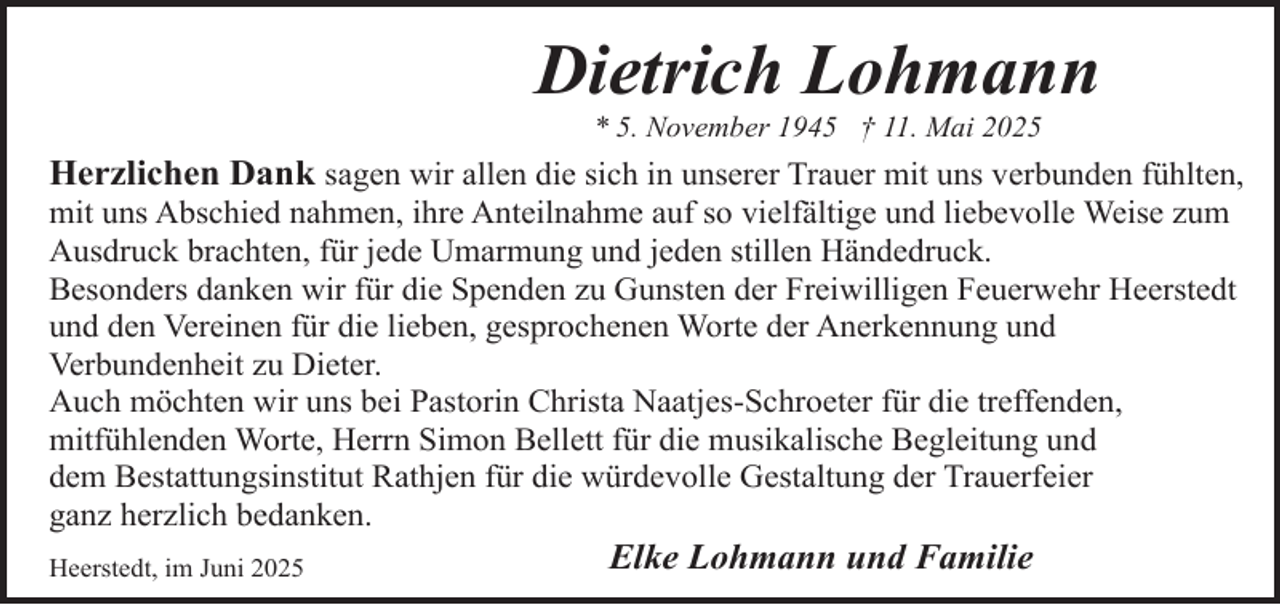 <p>Dietrich Lohmann<br />* 5. November 1945 † 11. Mai 2025</p><p>Herzlichen Dank sagen wir allen die sich in unserer Trauer mit uns verbunden fühlten,<br />mit uns Abschied nahmen, ihre Anteilnahme auf so vielfältige und liebevolle Weise zum<br />Ausdruck brachten, für jede Umarmung und jeden stillen Händedruck.<br />Besonders danken wir für die Spenden zu Gunsten der Freiwilligen Feuerwehr Heerstedt<br />und den Vereinen für die lieben, gesprochenen Worte der Anerkennung und<br />Verbundenheit zu Dieter.<br />Auch möchten wir uns bei Pastorin Christa Naatjes-Schroeter für die treffenden,<br />mitfühlenden Worte, Herrn Simon Bellett für die musikalische Begleitung und<br />dem Bestattungsinstitut Rathjen für die würdevolle Gestaltung der Trauerfeier<br />ganz herzlich bedanken.<br />Heerstedt, im Juni 2025</p><p>Elke Lohmann und Familie</p>