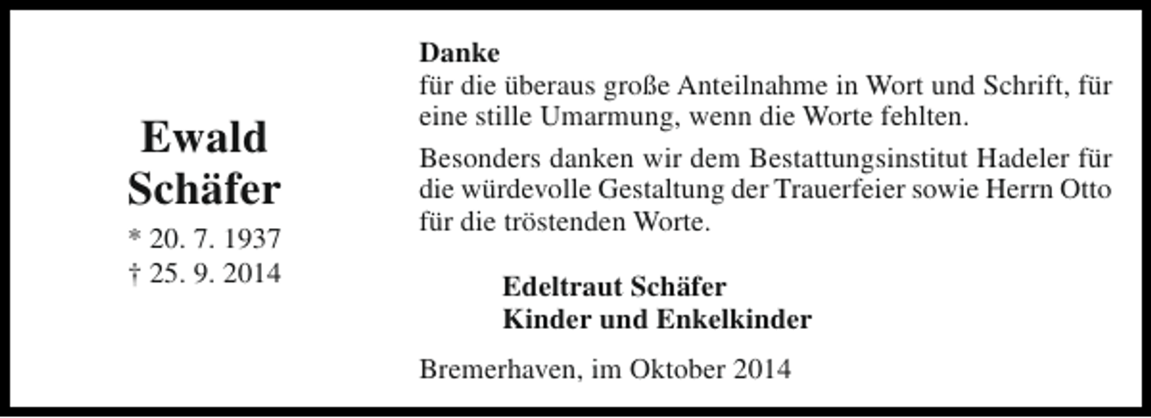 <p>Ewald<br />Schäfer</p><p>* 20. 7. 1937<br />† 25. 9. 2014</p><p>Danke<br />für die überaus große Anteilnahme in Wort und Schrift, für<br />eine stille Umarmung, wenn die Worte fehlten.<br />Besonders danken wir dem Bestattungsinstitut Hadeler für<br />die würdevolle Gestaltung der Trauerfeier sowie Herrn Otto<br />für die tröstenden Worte.<br />Edeltraut Schäfer<br />Kinder und Enkelkinder<br />Bremerhaven, im Oktober 2014</p>
