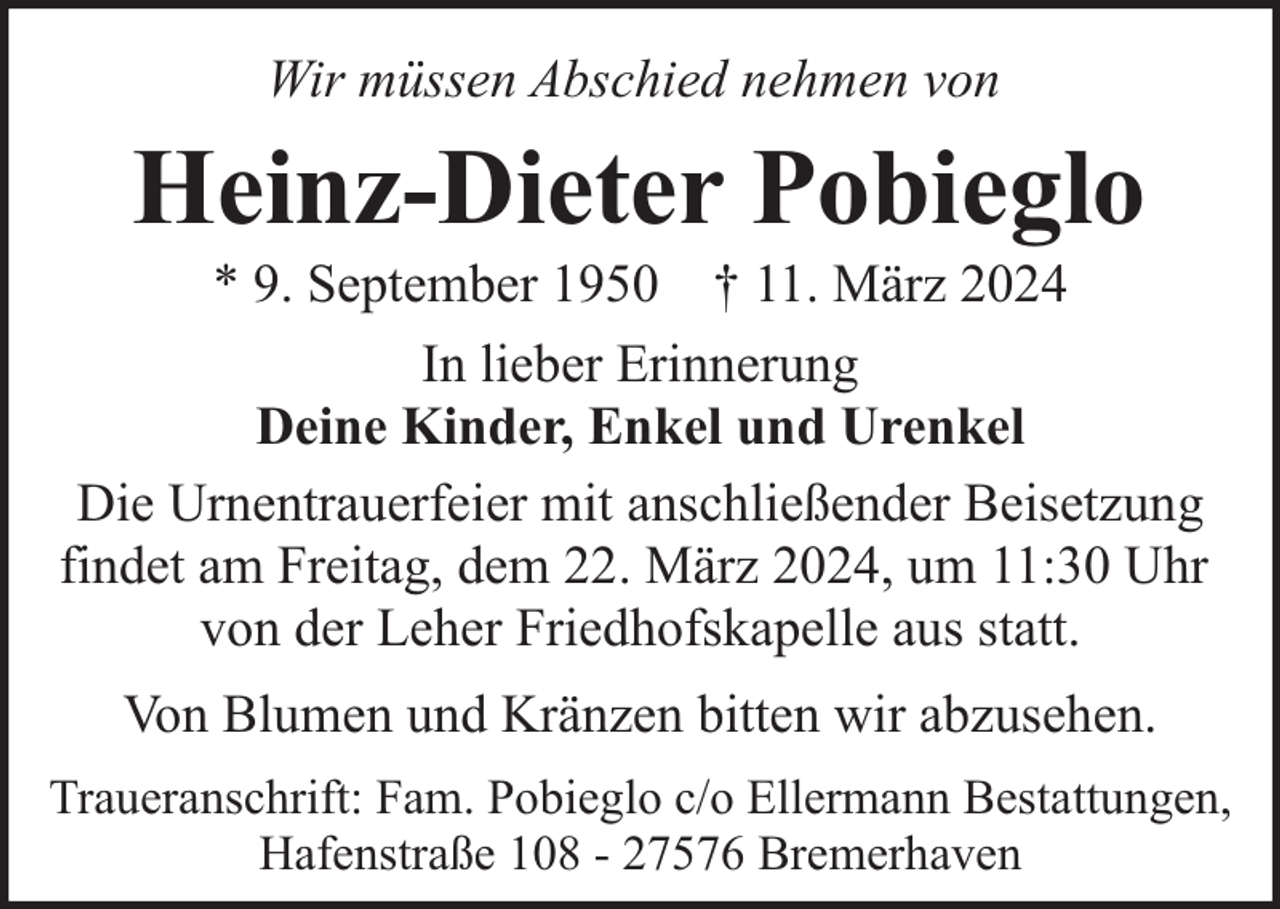 <p>Wir müssen Abschied nehmen von</p><p>Heinz-Dieter Pobieglo</p><p>* 9. September 1950 † 11. März 2024<br />In lieber Erinnerung<br />Deine Kinder, Enkel und Urenkel<br />Die Urnentrauerfeier mit anschließender Beisetzung<br />findet am Freitag, dem 22. März 2024, um 11:30 Uhr<br />von der Leher Friedhofskapelle aus statt.<br />Von Blumen und Kränzen bitten wir abzusehen.<br />Traueranschrift: Fam. Pobieglo c/o Ellermann Bestattungen,<br />Hafenstraße 108 - 27576 Bremerhaven</p>