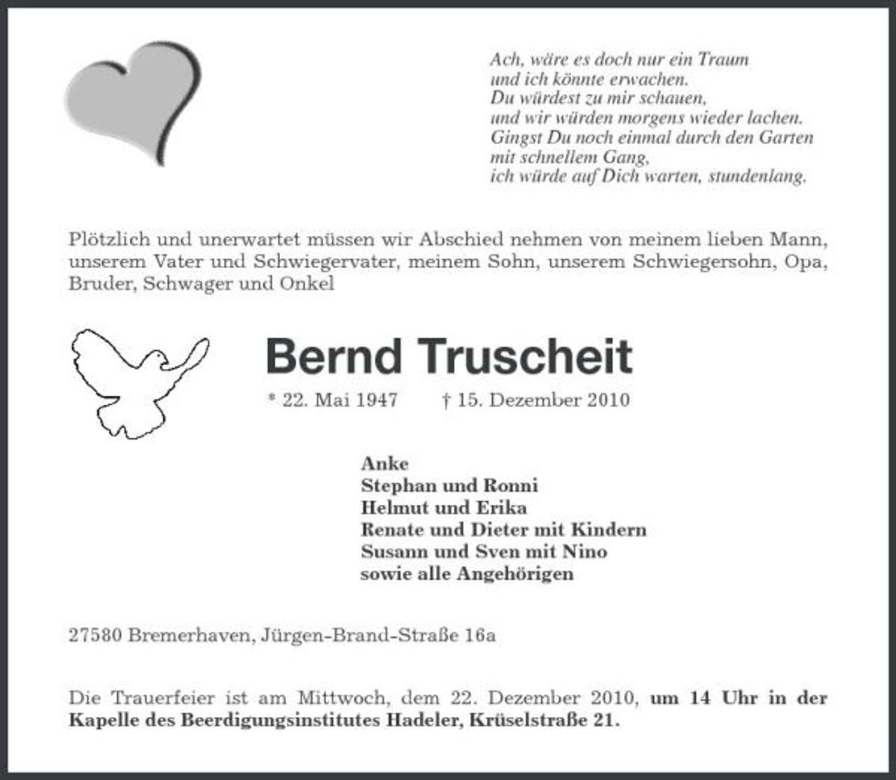 <p>Ach, wäre es doch nur ein Traum und ich könnte erwachen. Du würdest zu mir schauen, und wir würden morgens wieder lachen. Gingst Du noch einmal durch den Garten mit schnellem Gang, ich würde auf Dich warten, stundenlang. Plötzlich und unerwartet müssen wir Abschied nehmen von meinem lieben Mann, unserem Vater und Schwiegervater, meinem Sohn, unserem Schwiegersohn, Opa, Bruder, Schwager und Onkel</p>
<p>Bernd Truscheit<br />* 22. Mai 1947</p>
<p>† 15. Dezember 2010</p>
<p>Anke Stephan und Ronni Helmut und Erika Renate und Dieter mit Kindern Susann und Sven mit Nino sowie alle Angehörigen 27580 Bremerhaven, Jürgen-Brand-Straße 16a Die Trauerfeier ist am Mittwoch, dem 22. Dezember 2010, um 14 Uhr in der Kapelle des Beerdigungsinstitutes Hadeler, Krüselstraße 21.</p>