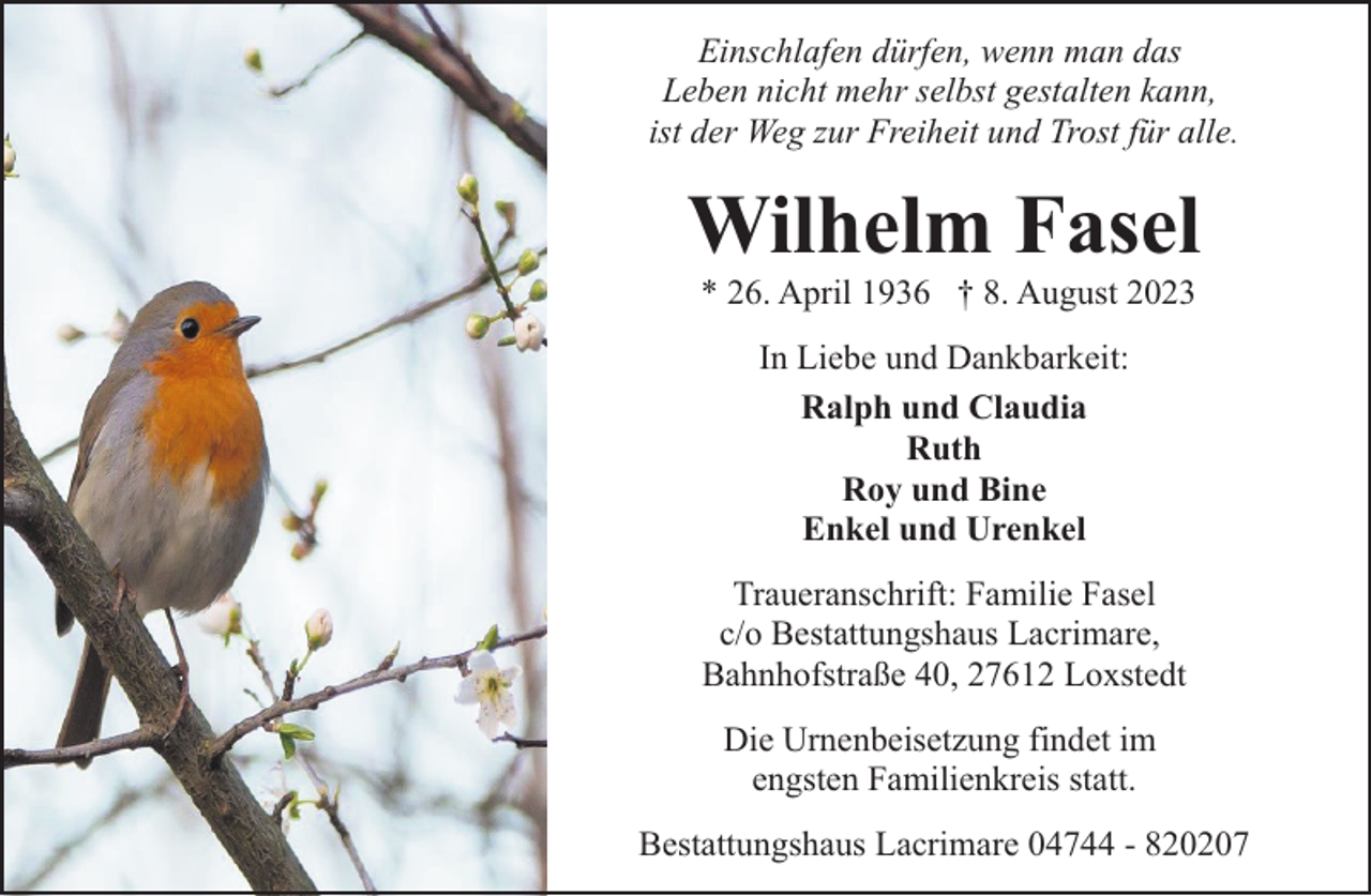 <p>Einschlafen dürfen, wenn man das<br />Leben nicht mehr selbst gestalten kann,<br />ist der Weg zur Freiheit und Trost für alle.</p><p>Wilhelm Fasel<br />* 26. April 1936 † 8. August 2023<br />In Liebe und Dankbarkeit:<br />Ralph und Claudia<br />Ruth<br />Roy und Bine<br />Enkel und Urenkel<br />Traueranschrift: Familie Fasel<br />c/o Bestattungshaus Lacrimare,<br />Bahnhofstraße 40, 27612 Loxstedt<br />Die Urnenbeisetzung findet im<br />engsten Familienkreis statt.<br />Bestattungshaus Lacrimare 04744 - 820207</p>
