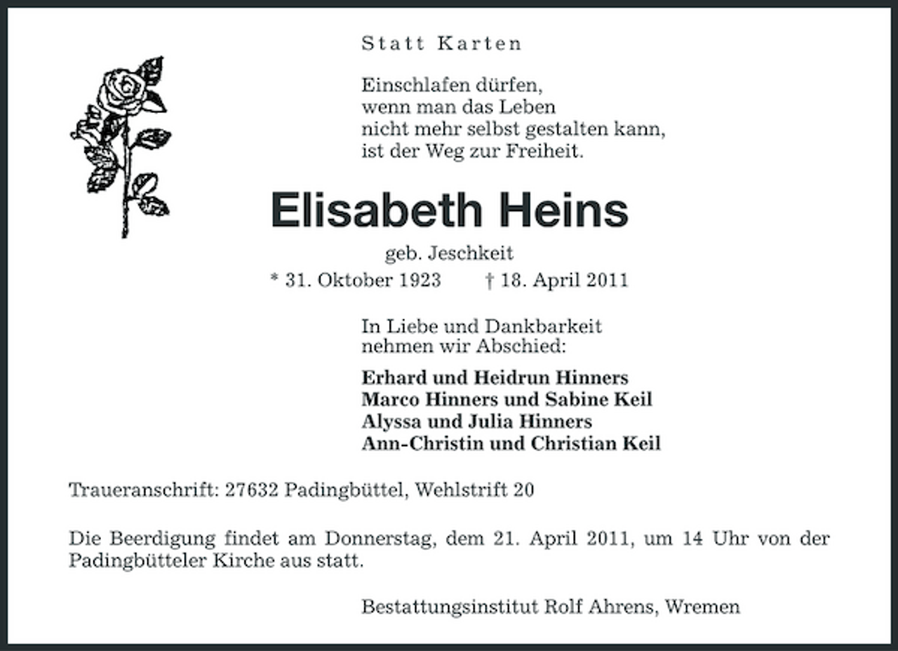<p>Statt Karten Einschlafen dürfen, wenn man das Leben nicht mehr selbst gestalten kann, ist der Weg zur Freiheit.</p><p>Elisabeth Heins<br />geb. Jeschkeit * 31. Oktober 1923 † 18. April 2011 In Liebe und Dankbarkeit nehmen wir Abschied: Erhard und Heidrun Hinners Marco Hinners und Sabine Keil Alyssa und Julia Hinners Ann-Christin und Christian Keil Traueranschrift: 27632 Padingbüttel, Wehlstrift 20 Die Beerdigung findet am Donnerstag, dem 21. April 2011, um 14 Uhr von der Padingbütteler Kirche aus statt. Bestattungsinstitut Rolf Ahrens, Wremen</p>