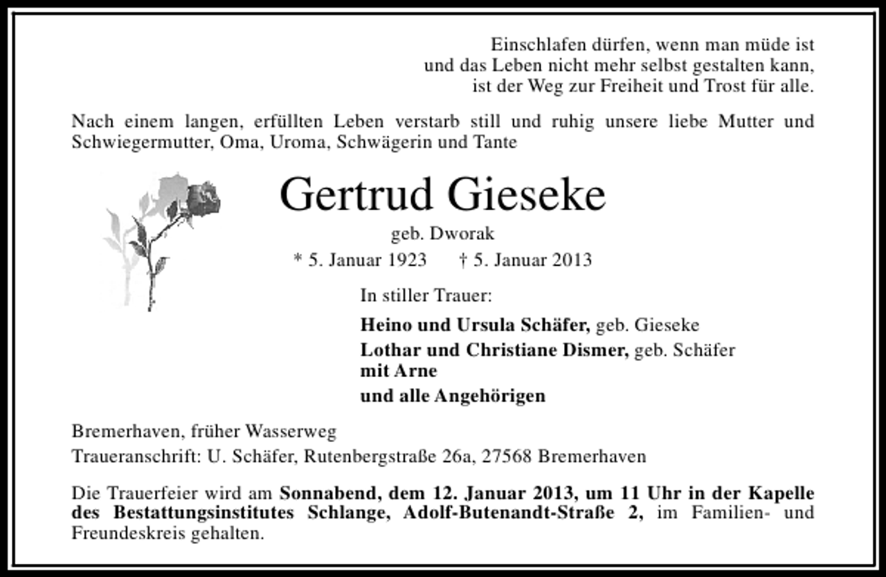 <p>Einschlafen dürfen, wenn man müde ist<br />und das Leben nicht mehr selbst gestalten kann,<br />ist der Weg zur Freiheit und Trost für alle.<br />Nach einem langen, erfüllten Leben verstarb still und ruhig unsere liebe Mutter und<br />Schwiegermutter, Oma, Uroma, Schwägerin und Tante</p><p>Gertrud Gieseke<br />geb. Dworak<br />* 5. Januar 1923<br />† 5. Januar 2013</p><p>In stiller Trauer:<br />Heino und Ursula Schäfer, geb. Gieseke<br />Lothar und Christiane Dismer, geb. Schäfer<br />mit Arne<br />und alle Angehörigen<br />Bremerhaven, früher Wasserweg<br />Traueranschrift: U. Schäfer, Rutenbergstraße 26a, 27568 Bremerhaven<br />Die Trauerfeier wird am Sonnabend, dem 12. Januar 2013, um 11 Uhr in der Kapelle<br />des Bestattungsinstitutes Schlange, Adolf-Butenandt-Straße 2, im Familien- und<br />Freundeskreis gehalten.</p>