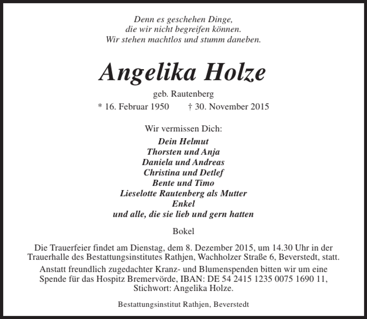 <p>Denn es geschehen Dinge,<br />die wir nicht begreifen können.<br />Wir stehen machtlos und stumm daneben.</p><p>Angelika Holze</p><p>geb. Rautenberg<br />* 16. Februar 1950<br />† 30. November 2015<br />Wir vermissen Dich:<br />Dein Helmut<br />Thorsten und Anja<br />Daniela und Andreas<br />Christina und Detlef<br />Bente und Timo<br />Lieselotte Rautenberg als Mutter<br />Enkel<br />und alle, die sie lieb und gern hatten<br />Bokel<br />Die Trauerfeier findet am Dienstag, dem 8. Dezember 2015, um 14.30 Uhr in der<br />Trauerhalle des Bestattungsinstitutes Rathjen, Wachholzer Straße 6, Beverstedt, statt.<br />Anstatt freundlich zugedachter Kranz- und Blumenspenden bitten wir um eine<br />Spende für das Hospitz Bremervörde, IBAN: DE 54 2415 1235 0075 1690 11,<br />Stichwort: Angelika Holze.<br />Bestattungsinstitut Rathjen, Beverstedt</p>