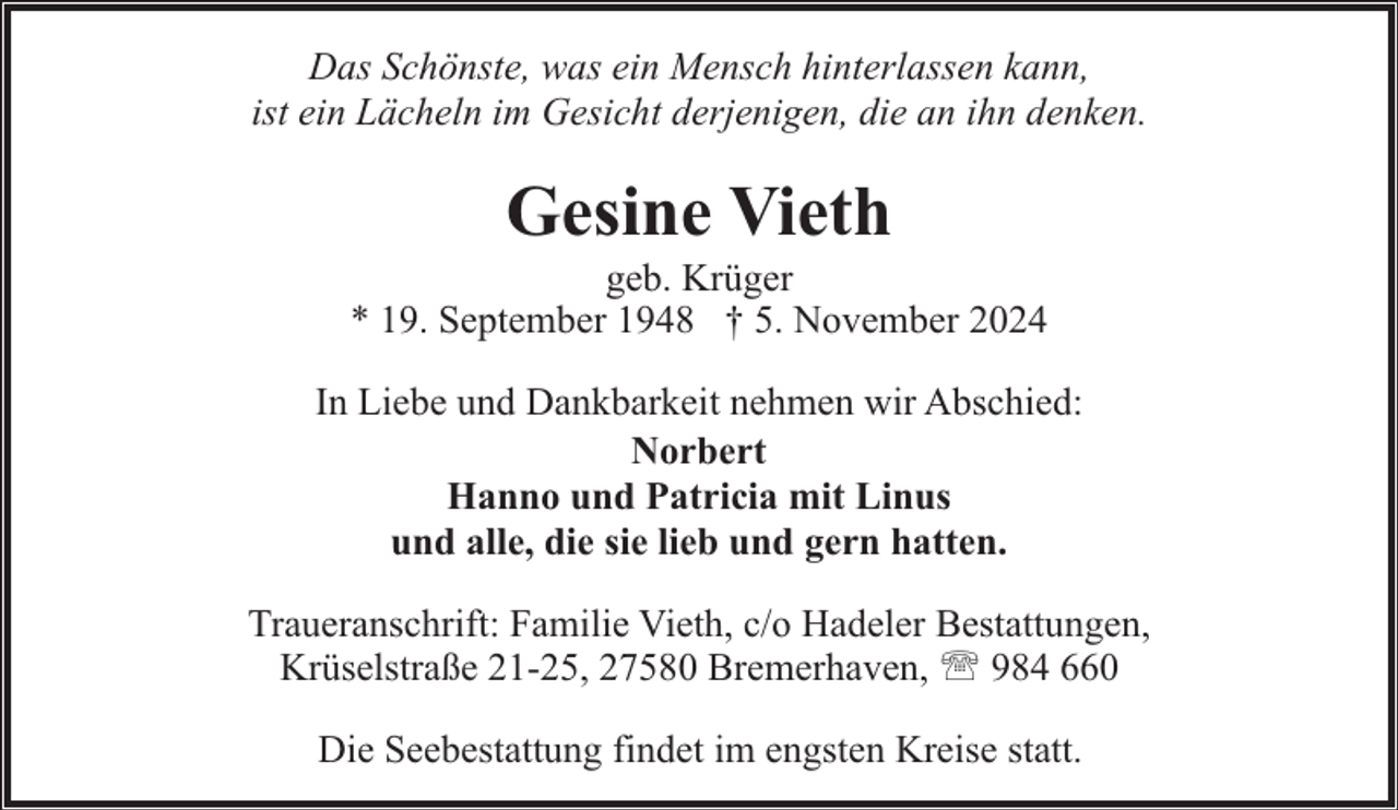 <p>Das Schönste, was ein Mensch hinterlassen kann,<br />ist ein Lächeln im Gesicht derjenigen, die an ihn denken.</p><p>Gesine Vieth</p><p>geb. Krüger<br />* 19. September 1948 † 5. November 2024<br />In Liebe und Dankbarkeit nehmen wir Abschied:<br />Norbert<br />Hanno und Patricia mit Linus<br />und alle, die sie lieb und gern hatten.<br />Traueranschrift: Familie Vieth, c/o Hadeler Bestattungen,<br />Krüselstraße 21-25, 27580 Bremerhaven, ' 984 660<br />Die Seebestattung findet im engsten Kreise statt.</p>