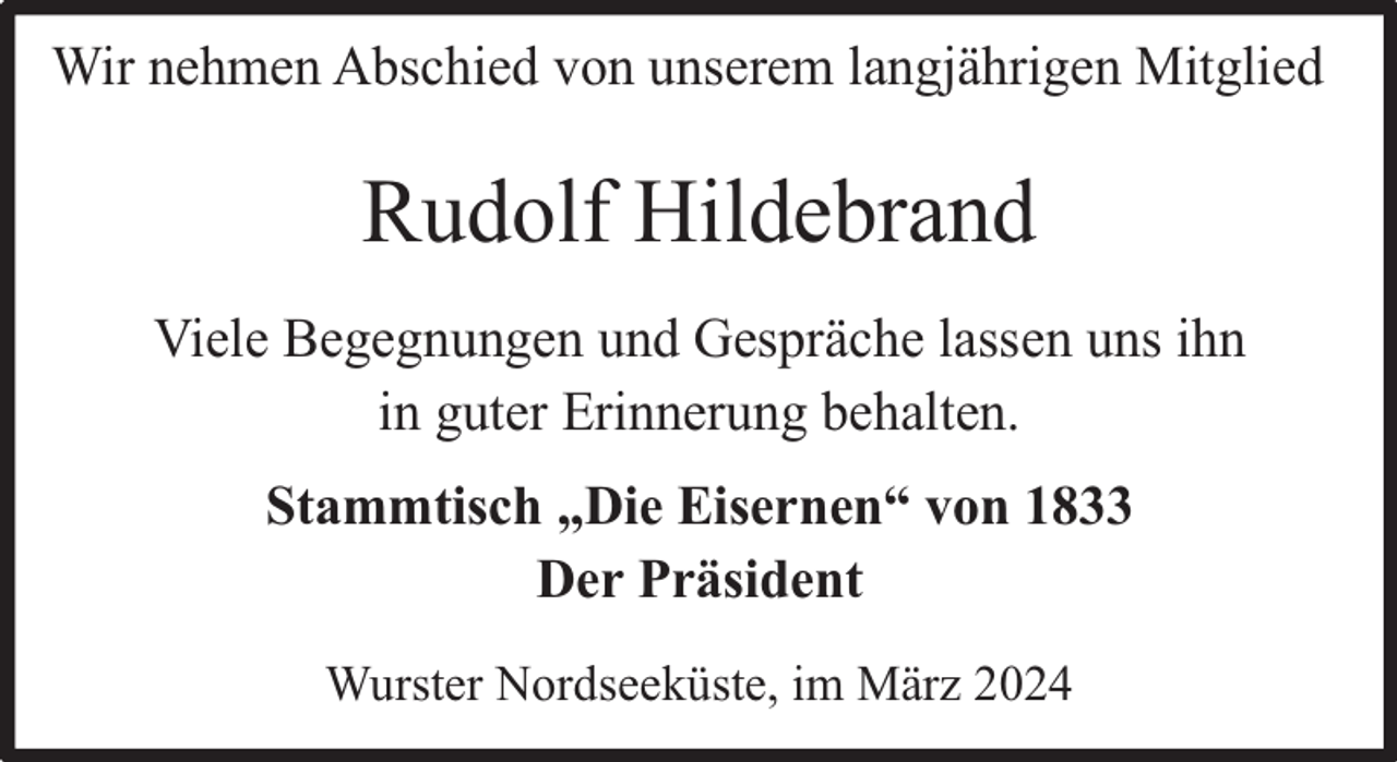 <p>Wir nehmen Abschied von unserem langjährigen Mitglied</p><p>Rudolf Hildebrand<br />Viele Begegnungen und Gespräche lassen uns ihn<br />in guter Erinnerung behalten.<br />Stammtisch „Die Eisernen“ von 1833<br />Der Präsident<br />Wurster Nordseeküste, im März 2024</p>